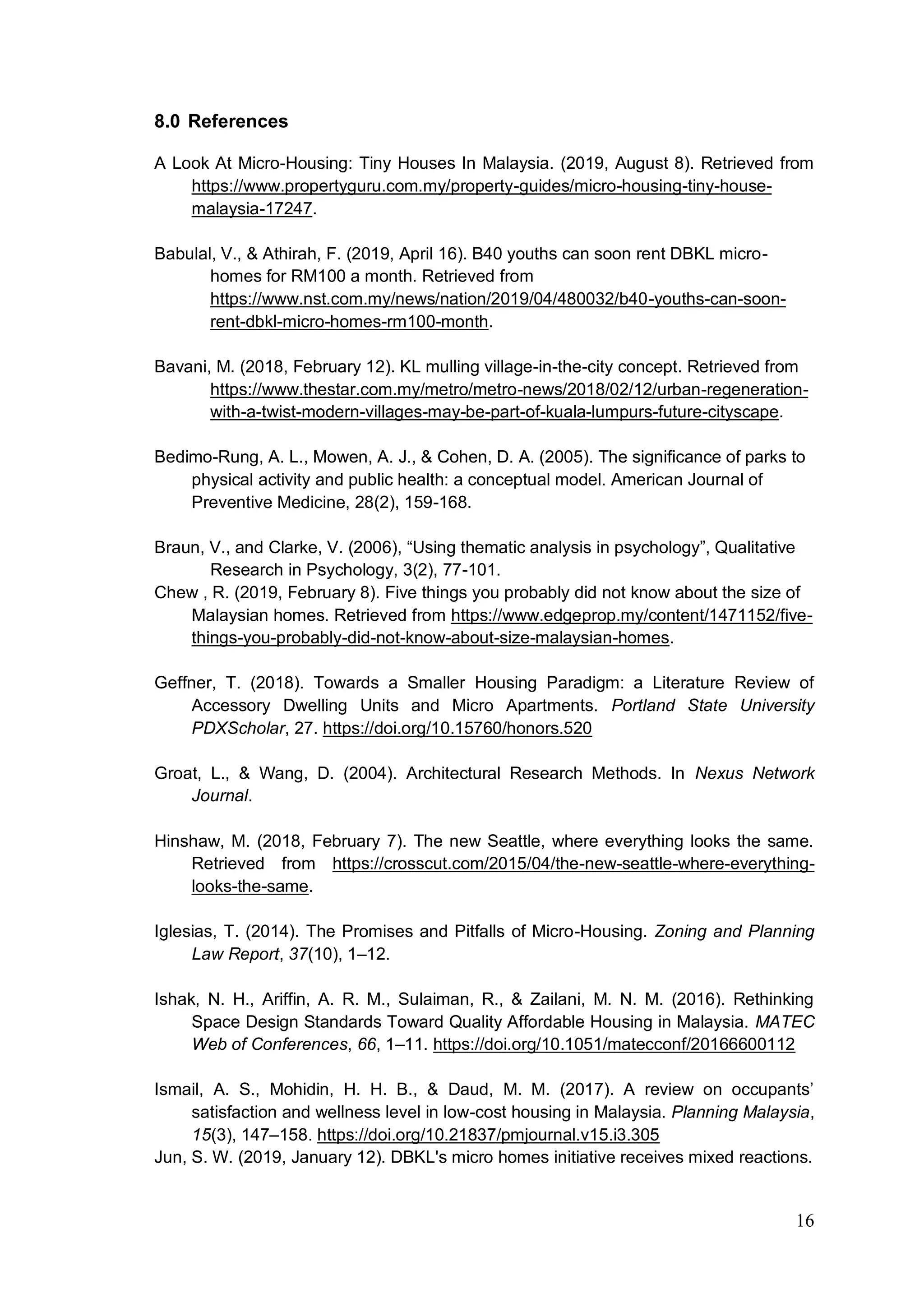 16
8.0 References
A Look At Micro-Housing: Tiny Houses In Malaysia. (2019, August 8). Retrieved from
https://www.propertyguru.com.my/property-guides/micro-housing-tiny-house-
malaysia-17247.
Babulal, V., & Athirah, F. (2019, April 16). B40 youths can soon rent DBKL micro-
homes for RM100 a month. Retrieved from
https://www.nst.com.my/news/nation/2019/04/480032/b40-youths-can-soon-
rent-dbkl-micro-homes-rm100-month.
Bavani, M. (2018, February 12). KL mulling village-in-the-city concept. Retrieved from
https://www.thestar.com.my/metro/metro-news/2018/02/12/urban-regeneration-
with-a-twist-modern-villages-may-be-part-of-kuala-lumpurs-future-cityscape.
Bedimo-Rung, A. L., Mowen, A. J., & Cohen, D. A. (2005). The significance of parks to
physical activity and public health: a conceptual model. American Journal of
Preventive Medicine, 28(2), 159-168.
Braun, V., and Clarke, V. (2006), “Using thematic analysis in psychology”, Qualitative
Research in Psychology, 3(2), 77-101.
Chew , R. (2019, February 8). Five things you probably did not know about the size of
Malaysian homes. Retrieved from https://www.edgeprop.my/content/1471152/five-
things-you-probably-did-not-know-about-size-malaysian-homes.
Geffner, T. (2018). Towards a Smaller Housing Paradigm: a Literature Review of
Accessory Dwelling Units and Micro Apartments. Portland State University
PDXScholar, 27. https://doi.org/10.15760/honors.520
Groat, L., & Wang, D. (2004). Architectural Research Methods. In Nexus Network
Journal.
Hinshaw, M. (2018, February 7). The new Seattle, where everything looks the same.
Retrieved from https://crosscut.com/2015/04/the-new-seattle-where-everything-
looks-the-same.
Iglesias, T. (2014). The Promises and Pitfalls of Micro-Housing. Zoning and Planning
Law Report, 37(10), 1–12.
Ishak, N. H., Ariffin, A. R. M., Sulaiman, R., & Zailani, M. N. M. (2016). Rethinking
Space Design Standards Toward Quality Affordable Housing in Malaysia. MATEC
Web of Conferences, 66, 1–11. https://doi.org/10.1051/matecconf/20166600112
Ismail, A. S., Mohidin, H. H. B., & Daud, M. M. (2017). A review on occupants’
satisfaction and wellness level in low-cost housing in Malaysia. Planning Malaysia,
15(3), 147–158. https://doi.org/10.21837/pmjournal.v15.i3.305
Jun, S. W. (2019, January 12). DBKL's micro homes initiative receives mixed reactions.
 