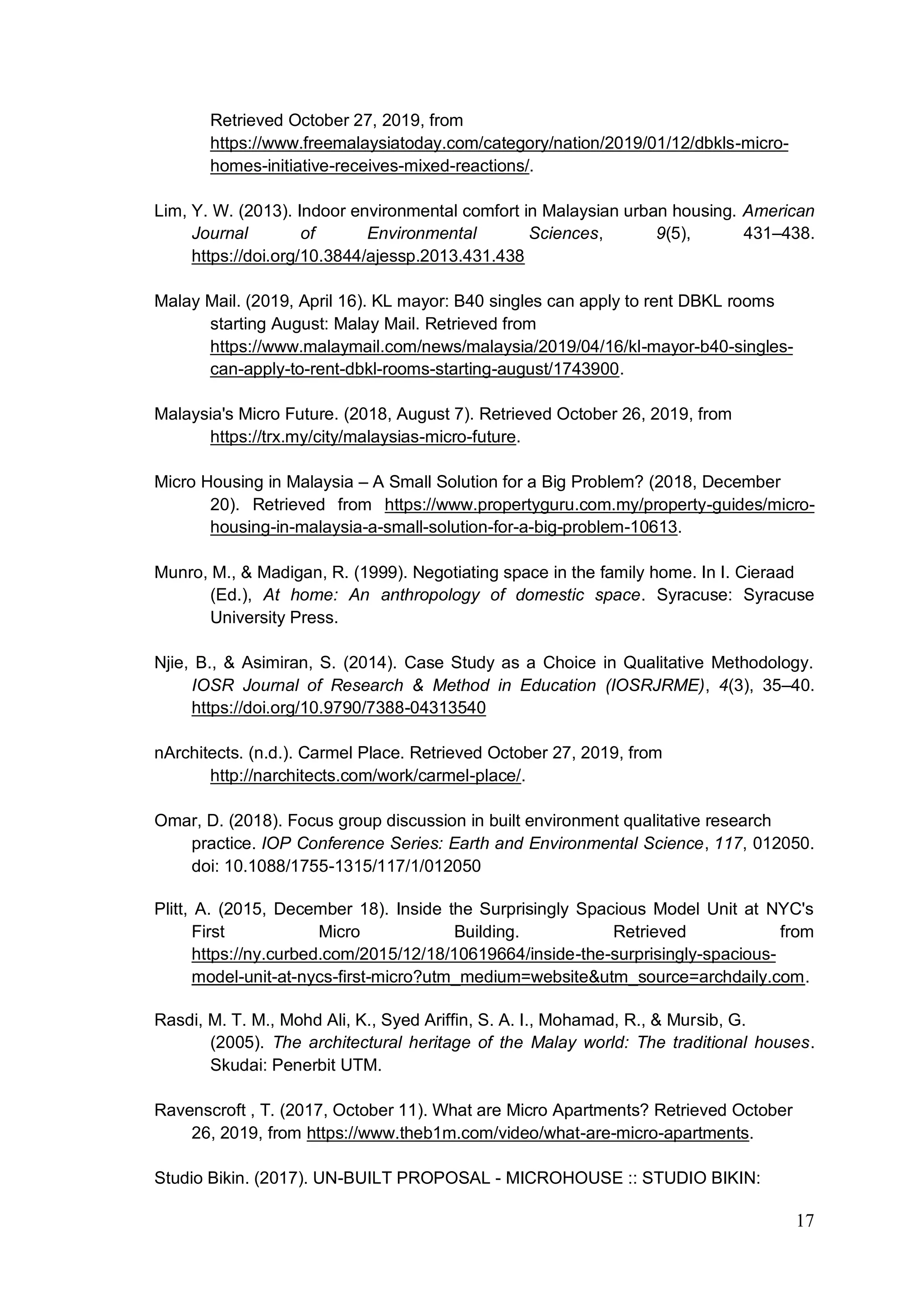 17
Retrieved October 27, 2019, from
https://www.freemalaysiatoday.com/category/nation/2019/01/12/dbkls-micro-
homes-initiative-receives-mixed-reactions/.
Lim, Y. W. (2013). Indoor environmental comfort in Malaysian urban housing. American
Journal of Environmental Sciences, 9(5), 431–438.
https://doi.org/10.3844/ajessp.2013.431.438
Malay Mail. (2019, April 16). KL mayor: B40 singles can apply to rent DBKL rooms
starting August: Malay Mail. Retrieved from
https://www.malaymail.com/news/malaysia/2019/04/16/kl-mayor-b40-singles-
can-apply-to-rent-dbkl-rooms-starting-august/1743900.
Malaysia's Micro Future. (2018, August 7). Retrieved October 26, 2019, from
https://trx.my/city/malaysias-micro-future.
Micro Housing in Malaysia – A Small Solution for a Big Problem? (2018, December
20). Retrieved from https://www.propertyguru.com.my/property-guides/micro-
housing-in-malaysia-a-small-solution-for-a-big-problem-10613.
Munro, M., & Madigan, R. (1999). Negotiating space in the family home. In I. Cieraad
(Ed.), At home: An anthropology of domestic space. Syracuse: Syracuse
University Press.
Njie, B., & Asimiran, S. (2014). Case Study as a Choice in Qualitative Methodology.
IOSR Journal of Research & Method in Education (IOSRJRME), 4(3), 35–40.
https://doi.org/10.9790/7388-04313540
nArchitects. (n.d.). Carmel Place. Retrieved October 27, 2019, from
http://narchitects.com/work/carmel-place/.
Omar, D. (2018). Focus group discussion in built environment qualitative research
practice. IOP Conference Series: Earth and Environmental Science, 117, 012050.
doi: 10.1088/1755-1315/117/1/012050
Plitt, A. (2015, December 18). Inside the Surprisingly Spacious Model Unit at NYC's
First Micro Building. Retrieved from
https://ny.curbed.com/2015/12/18/10619664/inside-the-surprisingly-spacious-
model-unit-at-nycs-first-micro?utm_medium=website&utm_source=archdaily.com.
Rasdi, M. T. M., Mohd Ali, K., Syed Ariffin, S. A. I., Mohamad, R., & Mursib, G.
(2005). The architectural heritage of the Malay world: The traditional houses.
Skudai: Penerbit UTM.
Ravenscroft , T. (2017, October 11). What are Micro Apartments? Retrieved October
26, 2019, from https://www.theb1m.com/video/what-are-micro-apartments.
Studio Bikin. (2017). UN-BUILT PROPOSAL - MICROHOUSE :: STUDIO BIKIN:
 