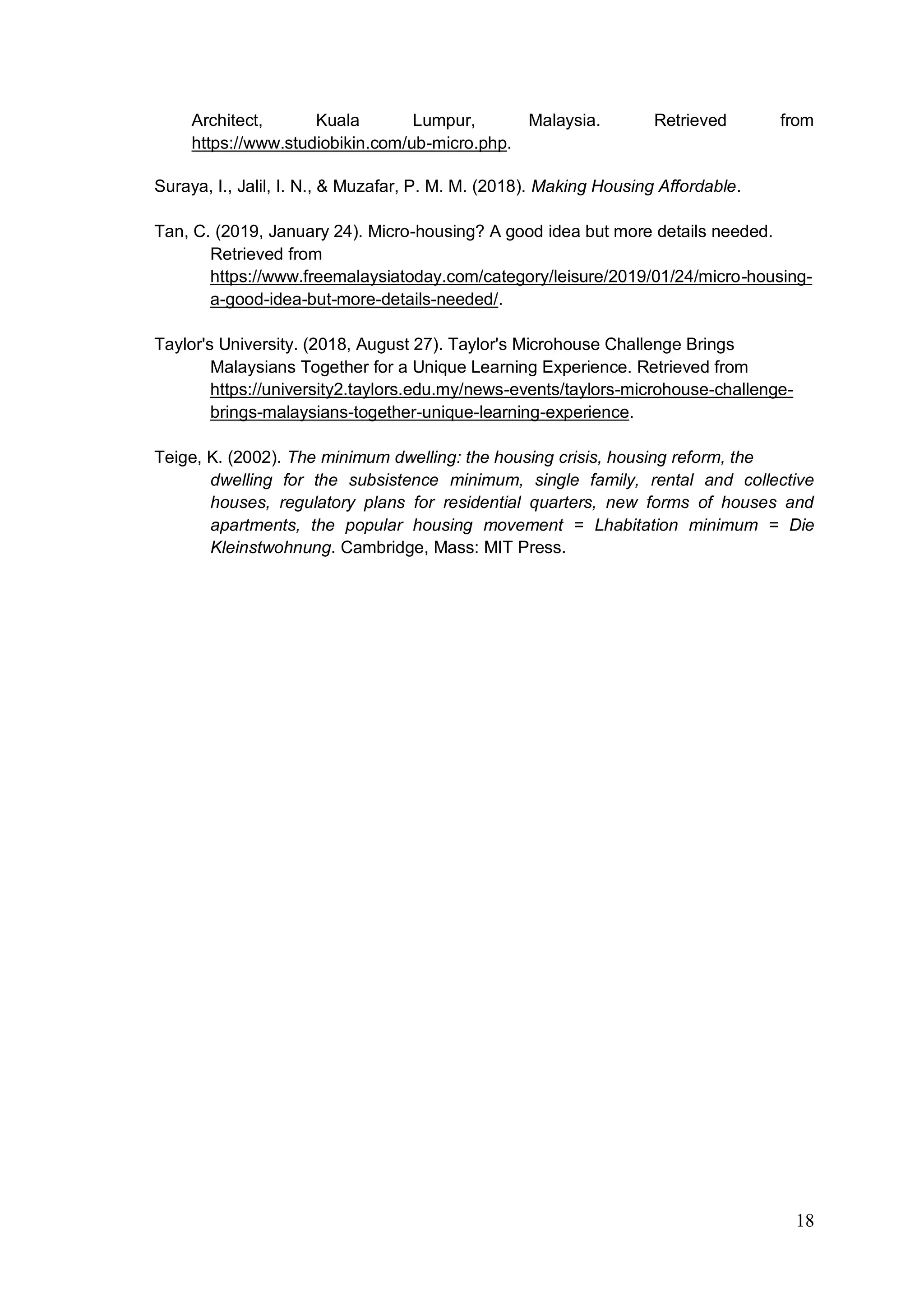 18
Architect, Kuala Lumpur, Malaysia. Retrieved from
https://www.studiobikin.com/ub-micro.php.
Suraya, I., Jalil, I. N., & Muzafar, P. M. M. (2018). Making Housing Affordable.
Tan, C. (2019, January 24). Micro-housing? A good idea but more details needed.
Retrieved from
https://www.freemalaysiatoday.com/category/leisure/2019/01/24/micro-housing-
a-good-idea-but-more-details-needed/.
Taylor's University. (2018, August 27). Taylor's Microhouse Challenge Brings
Malaysians Together for a Unique Learning Experience. Retrieved from
https://university2.taylors.edu.my/news-events/taylors-microhouse-challenge-
brings-malaysians-together-unique-learning-experience.
Teige, K. (2002). The minimum dwelling: the housing crisis, housing reform, the
dwelling for the subsistence minimum, single family, rental and collective
houses, regulatory plans for residential quarters, new forms of houses and
apartments, the popular housing movement = Lhabitation minimum = Die
Kleinstwohnung. Cambridge, Mass: MIT Press.
 