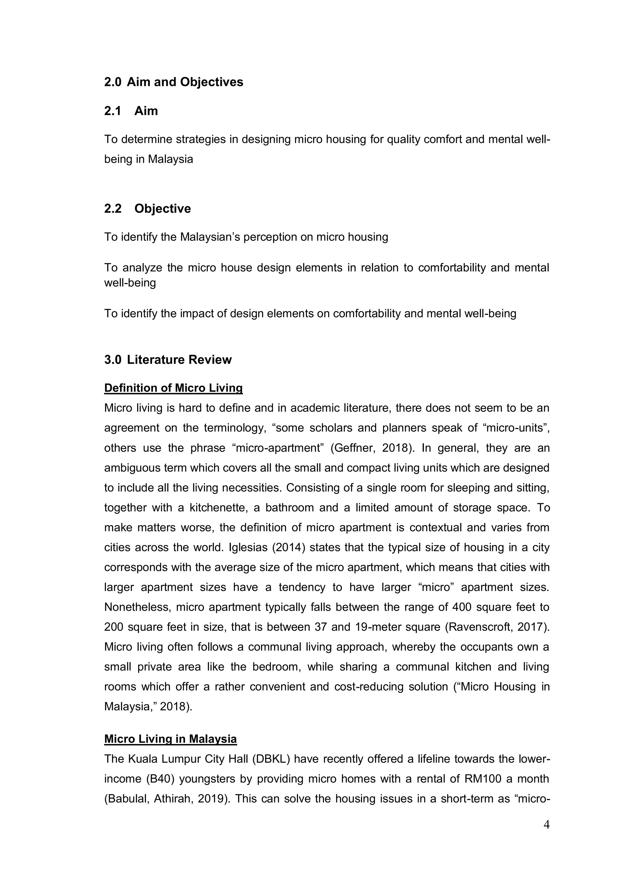 4
2.0 Aim and Objectives
2.1 Aim
To determine strategies in designing micro housing for quality comfort and mental well-
being in Malaysia
2.2 Objective
To identify the Malaysian’s perception on micro housing
To analyze the micro house design elements in relation to comfortability and mental
well-being
To identify the impact of design elements on comfortability and mental well-being
3.0 Literature Review
Definition of Micro Living
Micro living is hard to define and in academic literature, there does not seem to be an
agreement on the terminology, “some scholars and planners speak of “micro-units”,
others use the phrase “micro-apartment” (Geffner, 2018). In general, they are an
ambiguous term which covers all the small and compact living units which are designed
to include all the living necessities. Consisting of a single room for sleeping and sitting,
together with a kitchenette, a bathroom and a limited amount of storage space. To
make matters worse, the definition of micro apartment is contextual and varies from
cities across the world. Iglesias (2014) states that the typical size of housing in a city
corresponds with the average size of the micro apartment, which means that cities with
larger apartment sizes have a tendency to have larger “micro” apartment sizes.
Nonetheless, micro apartment typically falls between the range of 400 square feet to
200 square feet in size, that is between 37 and 19-meter square (Ravenscroft, 2017).
Micro living often follows a communal living approach, whereby the occupants own a
small private area like the bedroom, while sharing a communal kitchen and living
rooms which offer a rather convenient and cost-reducing solution (“Micro Housing in
Malaysia,” 2018).
Micro Living in Malaysia
The Kuala Lumpur City Hall (DBKL) have recently offered a lifeline towards the lower-
income (B40) youngsters by providing micro homes with a rental of RM100 a month
(Babulal, Athirah, 2019). This can solve the housing issues in a short-term as “micro-
 