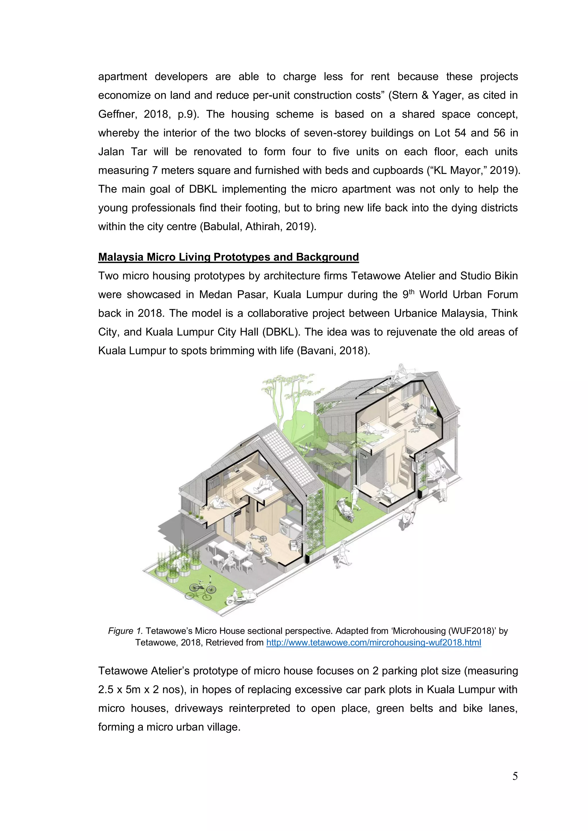 5
apartment developers are able to charge less for rent because these projects
economize on land and reduce per-unit construction costs” (Stern & Yager, as cited in
Geffner, 2018, p.9). The housing scheme is based on a shared space concept,
whereby the interior of the two blocks of seven-storey buildings on Lot 54 and 56 in
Jalan Tar will be renovated to form four to five units on each floor, each units
measuring 7 meters square and furnished with beds and cupboards (“KL Mayor,” 2019).
The main goal of DBKL implementing the micro apartment was not only to help the
young professionals find their footing, but to bring new life back into the dying districts
within the city centre (Babulal, Athirah, 2019).
Malaysia Micro Living Prototypes and Background
Two micro housing prototypes by architecture firms Tetawowe Atelier and Studio Bikin
were showcased in Medan Pasar, Kuala Lumpur during the 9th
World Urban Forum
back in 2018. The model is a collaborative project between Urbanice Malaysia, Think
City, and Kuala Lumpur City Hall (DBKL). The idea was to rejuvenate the old areas of
Kuala Lumpur to spots brimming with life (Bavani, 2018).
Figure 1. Tetawowe’s Micro House sectional perspective. Adapted from ‘Microhousing (WUF2018)’ by
Tetawowe, 2018, Retrieved from http://www.tetawowe.com/mircrohousing-wuf2018.html
Tetawowe Atelier’s prototype of micro house focuses on 2 parking plot size (measuring
2.5 x 5m x 2 nos), in hopes of replacing excessive car park plots in Kuala Lumpur with
micro houses, driveways reinterpreted to open place, green belts and bike lanes,
forming a micro urban village.
 