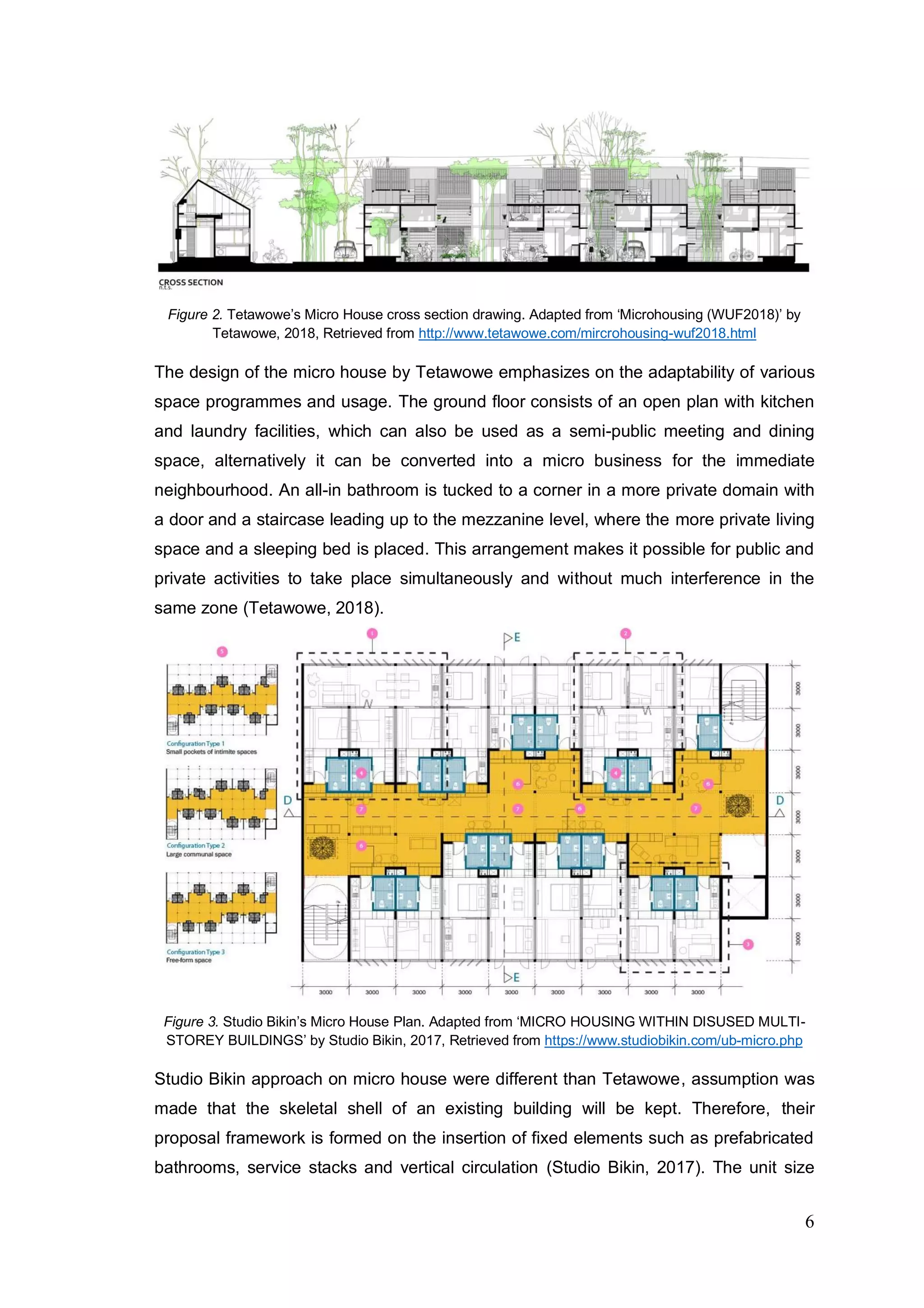 6
Figure 2. Tetawowe’s Micro House cross section drawing. Adapted from ‘Microhousing (WUF2018)’ by
Tetawowe, 2018, Retrieved from http://www.tetawowe.com/mircrohousing-wuf2018.html
The design of the micro house by Tetawowe emphasizes on the adaptability of various
space programmes and usage. The ground floor consists of an open plan with kitchen
and laundry facilities, which can also be used as a semi-public meeting and dining
space, alternatively it can be converted into a micro business for the immediate
neighbourhood. An all-in bathroom is tucked to a corner in a more private domain with
a door and a staircase leading up to the mezzanine level, where the more private living
space and a sleeping bed is placed. This arrangement makes it possible for public and
private activities to take place simultaneously and without much interference in the
same zone (Tetawowe, 2018).
Figure 3. Studio Bikin’s Micro House Plan. Adapted from ‘MICRO HOUSING WITHIN DISUSED MULTI-
STOREY BUILDINGS’ by Studio Bikin, 2017, Retrieved from https://www.studiobikin.com/ub-micro.php
Studio Bikin approach on micro house were different than Tetawowe, assumption was
made that the skeletal shell of an existing building will be kept. Therefore, their
proposal framework is formed on the insertion of fixed elements such as prefabricated
bathrooms, service stacks and vertical circulation (Studio Bikin, 2017). The unit size
 