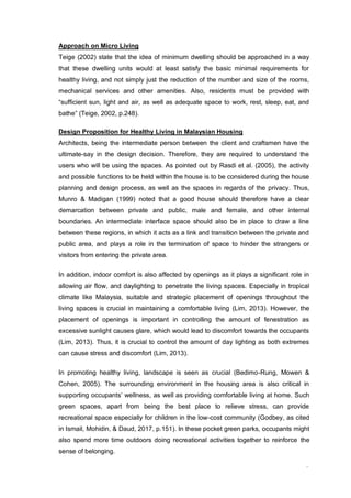 9
Approach on Micro Living
Teige (2002) state that the idea of minimum dwelling should be approached in a way
that these dwelling units would at least satisfy the basic minimal requirements for
healthy living, and not simply just the reduction of the number and size of the rooms,
mechanical services and other amenities. Also, residents must be provided with
“sufficient sun, light and air, as well as adequate space to work, rest, sleep, eat, and
bathe” (Teige, 2002, p.248).
Design Proposition for Healthy Living in Malaysian Housing
Architects, being the intermediate person between the client and craftsmen have the
ultimate-say in the design decision. Therefore, they are required to understand the
users who will be using the spaces. As pointed out by Rasdi et al. (2005), the activity
and possible functions to be held within the house is to be considered during the house
planning and design process, as well as the spaces in regards of the privacy. Thus,
Munro & Madigan (1999) noted that a good house should therefore have a clear
demarcation between private and public, male and female, and other internal
boundaries. An intermediate interface space should also be in place to draw a line
between these regions, in which it acts as a link and transition between the private and
public area, and plays a role in the termination of space to hinder the strangers or
visitors from entering the private area.
In addition, indoor comfort is also affected by openings as it plays a significant role in
allowing air flow, and daylighting to penetrate the living spaces. Especially in tropical
climate like Malaysia, suitable and strategic placement of openings throughout the
living spaces is crucial in maintaining a comfortable living (Lim, 2013). However, the
placement of openings is important in controlling the amount of fenestration as
excessive sunlight causes glare, which would lead to discomfort towards the occupants
(Lim, 2013). Thus, it is crucial to control the amount of day lighting as both extremes
can cause stress and discomfort (Lim, 2013).
In promoting healthy living, landscape is seen as crucial (Bedimo-Rung, Mowen &
Cohen, 2005). The surrounding environment in the housing area is also critical in
supporting occupants’ wellness, as well as providing comfortable living at home. Such
green spaces, apart from being the best place to relieve stress, can provide
recreational space especially for children in the low-cost community (Godbey, as cited
in Ismail, Mohidin, & Daud, 2017, p.151). In these pocket green parks, occupants might
also spend more time outdoors doing recreational activities together to reinforce the
sense of belonging.
 