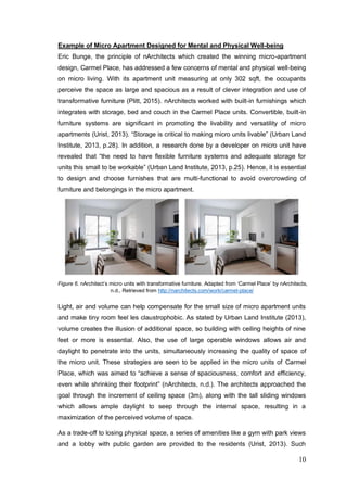 10
Example of Micro Apartment Designed for Mental and Physical Well-being
Eric Bunge, the principle of nArchitects which created the winning micro-apartment
design, Carmel Place, has addressed a few concerns of mental and physical well-being
on micro living. With its apartment unit measuring at only 302 sqft, the occupants
perceive the space as large and spacious as a result of clever integration and use of
transformative furniture (Plitt, 2015). nArchitects worked with built-in furnishings which
integrates with storage, bed and couch in the Carmel Place units. Convertible, built-in
furniture systems are significant in promoting the livability and versatility of micro
apartments (Urist, 2013). “Storage is critical to making micro units livable” (Urban Land
Institute, 2013, p.28). In addition, a research done by a developer on micro unit have
revealed that “the need to have flexible furniture systems and adequate storage for
units this small to be workable” (Urban Land Institute, 2013, p.25). Hence, it is essential
to design and choose furnishes that are multi-functional to avoid overcrowding of
furniture and belongings in the micro apartment.
Figure 6. nArchitect’s micro units with transformative furniture. Adapted from ‘Carmel Place’ by nArchitects,
n.d., Retrieved from http://narchitects.com/work/carmel-place/
Light, air and volume can help compensate for the small size of micro apartment units
and make tiny room feel les claustrophobic. As stated by Urban Land Institute (2013),
volume creates the illusion of additional space, so building with ceiling heights of nine
feet or more is essential. Also, the use of large operable windows allows air and
daylight to penetrate into the units, simultaneously increasing the quality of space of
the micro unit. These strategies are seen to be applied in the micro units of Carmel
Place, which was aimed to “achieve a sense of spaciousness, comfort and efficiency,
even while shrinking their footprint” (nArchitects, n.d.). The architects approached the
goal through the increment of ceiling space (3m), along with the tall sliding windows
which allows ample daylight to seep through the internal space, resulting in a
maximization of the perceived volume of space.
As a trade-off to losing physical space, a series of amenities like a gym with park views
and a lobby with public garden are provided to the residents (Urist, 2013). Such
 