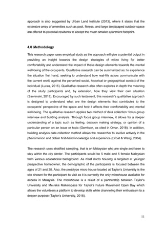 11
approach is also suggested by Urban Land Institute (2013), where it states that the
extensive array of amenities such as pool, fitness, and large landscaped outdoor space
are offered to potential residents to accept the much smaller apartment footprint.
4.0 Methodology
This research paper uses empirical study as the approach will give a potential output in
providing an insight towards the design strategies of micro living for better
comfortability and understand the impact of these design elements towards the mental
well-being of the occupants. Qualitative research can be summarized as: to experience
the situation first hand, seeking to understand how real-life actors communicate with
the current world against the perceived social, historical or geographical context of the
individual (Lucas, 2016). Qualitative research also often explores in depth the meaning
of the study participants and, by extension, how they view their own situation
(Sarvimaki, 2018). Encouraged by such testament, this research’s qualitative approach
is designed to understand what are the design elements that contributes to the
occupants’ perspective of the space and how it affects their comfortability and mental
well-being. The qualitative research applies two method of data collection: focus group
interview and building analysis. Through focus group interview, it allows for a deeper
understanding of a topic such as feeling, decision making strategy, or opinion of a
particular person on an issue or topic (Gerritson, as cited in Omar, 2018). In addition,
building analysis data collection method allows the researcher to involve actively in the
phenomenon and obtain first-hand knowledge and experience (Groat & Wang, 2004).
The research uses stratified sampling, that is on Malaysian who are single and keen to
stay within the city center. The participants would be 5 male and 5 female Malaysian
from various educational background. As most micro housing is targeted at younger
prospective homeowner, the demographic of the participants is focused between the
ages of 21 and 30. Also, the prototype micro house located at Taylor’s University is the
site chosen for the participant to visit as it is currently the only microhouse available for
access in Malaysia. The microhouse is a result of a partnership between Taylor’s
University and Me.reka Makerspace for Taylor’s Future Movement Open Day which
allows the volunteers a platform to develop skills while channeling their enthusiasm to a
deeper purpose (Taylor’s University, 2018).
 