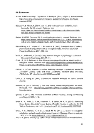 16
8.0 References
A Look At Micro-Housing: Tiny Houses In Malaysia. (2019, August 8). Retrieved from
https://www.propertyguru.com.my/property-guides/micro-housing-tiny-house-
malaysia-17247.
Babulal, V., & Athirah, F. (2019, April 16). B40 youths can soon rent DBKL micro-
homes for RM100 a month. Retrieved from
https://www.nst.com.my/news/nation/2019/04/480032/b40-youths-can-soon-
rent-dbkl-micro-homes-rm100-month.
Bavani, M. (2018, February 12). KL mulling village-in-the-city concept. Retrieved from
https://www.thestar.com.my/metro/metro-news/2018/02/12/urban-regeneration-
with-a-twist-modern-villages-may-be-part-of-kuala-lumpurs-future-cityscape.
Bedimo-Rung, A. L., Mowen, A. J., & Cohen, D. A. (2005). The significance of parks to
physical activity and public health: a conceptual model. American Journal of
Preventive Medicine, 28(2), 159-168.
Braun, V., and Clarke, V. (2006), “Using thematic analysis in psychology”, Qualitative
Research in Psychology, 3(2), 77-101.
Chew , R. (2019, February 8). Five things you probably did not know about the size of
Malaysian homes. Retrieved from https://www.edgeprop.my/content/1471152/five-
things-you-probably-did-not-know-about-size-malaysian-homes.
Geffner, T. (2018). Towards a Smaller Housing Paradigm: a Literature Review of
Accessory Dwelling Units and Micro Apartments. Portland State University
PDXScholar, 27. https://doi.org/10.15760/honors.520
Groat, L., & Wang, D. (2004). Architectural Research Methods. In Nexus Network
Journal.
Hinshaw, M. (2018, February 7). The new Seattle, where everything looks the same.
Retrieved from https://crosscut.com/2015/04/the-new-seattle-where-everything-
looks-the-same.
Iglesias, T. (2014). The Promises and Pitfalls of Micro-Housing. Zoning and Planning
Law Report, 37(10), 1–12.
Ishak, N. H., Ariffin, A. R. M., Sulaiman, R., & Zailani, M. N. M. (2016). Rethinking
Space Design Standards Toward Quality Affordable Housing in Malaysia. MATEC
Web of Conferences, 66, 1–11. https://doi.org/10.1051/matecconf/20166600112
Ismail, A. S., Mohidin, H. H. B., & Daud, M. M. (2017). A review on occupants’
satisfaction and wellness level in low-cost housing in Malaysia. Planning Malaysia,
15(3), 147–158. https://doi.org/10.21837/pmjournal.v15.i3.305
Jun, S. W. (2019, January 12). DBKL's micro homes initiative receives mixed reactions.
 
