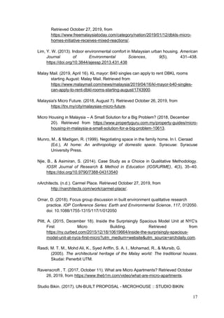 17
Retrieved October 27, 2019, from
https://www.freemalaysiatoday.com/category/nation/2019/01/12/dbkls-micro-
homes-initiative-receives-mixed-reactions/.
Lim, Y. W. (2013). Indoor environmental comfort in Malaysian urban housing. American
Journal of Environmental Sciences, 9(5), 431–438.
https://doi.org/10.3844/ajessp.2013.431.438
Malay Mail. (2019, April 16). KL mayor: B40 singles can apply to rent DBKL rooms
starting August: Malay Mail. Retrieved from
https://www.malaymail.com/news/malaysia/2019/04/16/kl-mayor-b40-singles-
can-apply-to-rent-dbkl-rooms-starting-august/1743900.
Malaysia's Micro Future. (2018, August 7). Retrieved October 26, 2019, from
https://trx.my/city/malaysias-micro-future.
Micro Housing in Malaysia – A Small Solution for a Big Problem? (2018, December
20). Retrieved from https://www.propertyguru.com.my/property-guides/micro-
housing-in-malaysia-a-small-solution-for-a-big-problem-10613.
Munro, M., & Madigan, R. (1999). Negotiating space in the family home. In I. Cieraad
(Ed.), At home: An anthropology of domestic space. Syracuse: Syracuse
University Press.
Njie, B., & Asimiran, S. (2014). Case Study as a Choice in Qualitative Methodology.
IOSR Journal of Research & Method in Education (IOSRJRME), 4(3), 35–40.
https://doi.org/10.9790/7388-04313540
nArchitects. (n.d.). Carmel Place. Retrieved October 27, 2019, from
http://narchitects.com/work/carmel-place/.
Omar, D. (2018). Focus group discussion in built environment qualitative research
practice. IOP Conference Series: Earth and Environmental Science, 117, 012050.
doi: 10.1088/1755-1315/117/1/012050
Plitt, A. (2015, December 18). Inside the Surprisingly Spacious Model Unit at NYC's
First Micro Building. Retrieved from
https://ny.curbed.com/2015/12/18/10619664/inside-the-surprisingly-spacious-
model-unit-at-nycs-first-micro?utm_medium=website&utm_source=archdaily.com.
Rasdi, M. T. M., Mohd Ali, K., Syed Ariffin, S. A. I., Mohamad, R., & Mursib, G.
(2005). The architectural heritage of the Malay world: The traditional houses.
Skudai: Penerbit UTM.
Ravenscroft , T. (2017, October 11). What are Micro Apartments? Retrieved October
26, 2019, from https://www.theb1m.com/video/what-are-micro-apartments.
Studio Bikin. (2017). UN-BUILT PROPOSAL - MICROHOUSE :: STUDIO BIKIN:
 