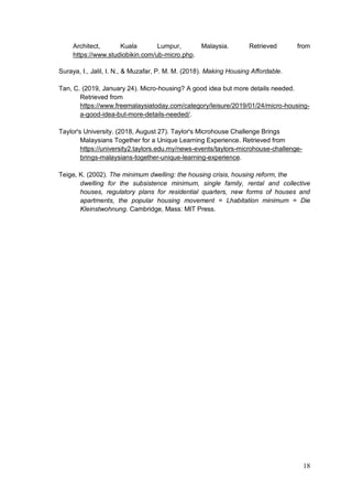 18
Architect, Kuala Lumpur, Malaysia. Retrieved from
https://www.studiobikin.com/ub-micro.php.
Suraya, I., Jalil, I. N., & Muzafar, P. M. M. (2018). Making Housing Affordable.
Tan, C. (2019, January 24). Micro-housing? A good idea but more details needed.
Retrieved from
https://www.freemalaysiatoday.com/category/leisure/2019/01/24/micro-housing-
a-good-idea-but-more-details-needed/.
Taylor's University. (2018, August 27). Taylor's Microhouse Challenge Brings
Malaysians Together for a Unique Learning Experience. Retrieved from
https://university2.taylors.edu.my/news-events/taylors-microhouse-challenge-
brings-malaysians-together-unique-learning-experience.
Teige, K. (2002). The minimum dwelling: the housing crisis, housing reform, the
dwelling for the subsistence minimum, single family, rental and collective
houses, regulatory plans for residential quarters, new forms of houses and
apartments, the popular housing movement = Lhabitation minimum = Die
Kleinstwohnung. Cambridge, Mass: MIT Press.
 