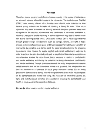 1
Abstract
There has been a growing trend of micro housing recently in the context of Malaysia as
an approach towards affordable housing in the city center. The Kuala Lumpur City Hall
(DBKL) have recently offered micro housing with minimal rental towards the low-
income young professionals in hopes of providing a footing for them. While micro
apartment may seem to answer the housing issues of Malaysia, questions were risen
in regards of the security, maintenance and cleanliness of the micro apartment. A
report by Urist (2013) shows that living in a small apartment may lead to mental health
risk due to crowding-related stress. Urban Land Institute (2013) have suggested that
through proper design considerations such as storage, volume, and light, it helps
creates an illusion of additional space and thus increases the livability and versatility of
micro units. By using this as a starting point, the paper aims to determine the strategies
in designing micro housing for quality comfort and mental well-being in Malaysia. In
order to achieve the aim, the study will seek to identify the Malaysian’s perception on
micro housing, analyze the micro house design elements in relation to comfortability
and mental well-being, and identify the impact of the design elements on comfortability
and mental well-being. Through qualitative research the study analyses the microhouse
design elements with the aid of literature review as a guideline. The interpretation will
also be informed by a synthesis of focus group interviews carried out on young
prospective participants to identify how the design elements of the micro house impacts
on the comfortability and mental well-being. The research will inform that volume, air,
light, and multi-functional furnishes are essential in ensuring the comfortability and
health of micro apartment’s residents in Malaysia.
Keywords: Micro housing, comfort, mental well-being
 