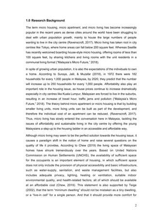 2
1.0 Research Background
The term micro housing, micro apartment, and micro living has become increasingly
popular in the recent years as dense cities around the world have been struggling to
deal with urban population growth, mainly to house the large numbers of people
wanting to live in the city centre (Ravenscroft, 2017). Micro living has taken root in city
centres like Tokyo, where home areas can fall below 200 square feet. Whereas Seattle
has recently welcomed boarding house-style micro housing, offering rooms of less than
100 square feet, by sharing kitchens and living rooms with the unit residents in a
communal living format (“Malaysia’s Micro Future,” 2018).
In spite of growing urban population, it is also the expectations of the individuals to own
a home. According to Suraya, Jalil, & Muzafar (2018), in 1972 there were 182
households for every 1,000 people in Malaysia, by 2020, they predict that the number
will increase up to 250 households for every 1,000 people. Affordability also play an
important role in the housing issue, as house prices continue to increase dramatically
especially in city centres like Kuala Lumpur, Malaysian are forced to live in the suburbs,
resulting in an increase of travel hour, traffic jams and pollution (“Malaysia’s Micro
Future,” 2018). The theory behind micro apartment or micro housing is that by building
smaller living units, more living units can be built as part of the development, and
therefore the individual cost of an apartment can be reduced. (Ravenscroft, 2017).
Thus, micro living has slowly entered the conversation here in Malaysia, tackling the
issues of affordability and sustainable living in the city centre by offering the young
Malaysians a step-up to the housing ladder in an accessible and affordable way.
Although micro living may seem to be the perfect solution towards the housing issue, it
causes a paradigm shift in the notion of home and raise several questions on the
quality of life it provides. According to Chew (2019) the living space of Malaysian
homes have shrunk tremendously over the years. Based on United Nations
Commission on Human Settlements (UNCHS), the availability of sufficient space
for the occupants is an important element of housing, in which sufficient space
does not only include the provision of physical accessibility and basic infrastructure,
such as water-supply, sanitation, and waste management facilities, but also
includes adequate privacy, lighting, heating or ventilation, suitable indoor
environmental quality, and health-related factors; all of which should be available
at an affordable cost (Chew, 2019). This statement is also supported by Teige
(2002), that the term “minimum dwelling” should not be mistaken as a tiny dwelling,
or a “live-in cell” for a single person. And that it should provide more comfort for
 