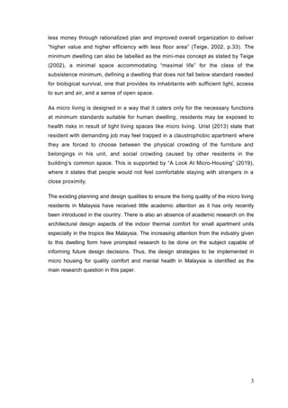 3
less money through rationalized plan and improved overall organization to deliver
“higher value and higher efficiency with less floor area” (Teige, 2002, p.33). The
minimum dwelling can also be labelled as the mini-max concept as stated by Teige
(2002), a minimal space accommodating “maximal life” for the class of the
subsistence minimum, defining a dwelling that does not fall below standard needed
for biological survival, one that provides its inhabitants with sufficient light, access
to sun and air, and a sense of open space.
As micro living is designed in a way that it caters only for the necessary functions
at minimum standards suitable for human dwelling, residents may be exposed to
health risks in result of tight living spaces like micro living. Urist (2013) state that
resident with demanding job may feel trapped in a claustrophobic apartment where
they are forced to choose between the physical crowding of the furniture and
belongings in his unit, and social crowding caused by other residents in the
building’s common space. This is supported by “A Look At Micro-Housing” (2019),
where it states that people would not feel comfortable staying with strangers in a
close proximity.
The existing planning and design qualities to ensure the living quality of the micro living
residents in Malaysia have received little academic attention as it has only recently
been introduced in the country. There is also an absence of academic research on the
architectural design aspects of the indoor thermal comfort for small apartment units
especially in the tropics like Malaysia. The increasing attention from the industry given
to this dwelling form have prompted research to be done on the subject capable of
informing future design decisions. Thus, the design strategies to be implemented in
micro housing for quality comfort and mental health in Malaysia is identified as the
main research question in this paper.
 