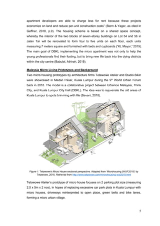 5
apartment developers are able to charge less for rent because these projects
economize on land and reduce per-unit construction costs” (Stern & Yager, as cited in
Geffner, 2018, p.9). The housing scheme is based on a shared space concept,
whereby the interior of the two blocks of seven-storey buildings on Lot 54 and 56 in
Jalan Tar will be renovated to form four to five units on each floor, each units
measuring 7 meters square and furnished with beds and cupboards (“KL Mayor,” 2019).
The main goal of DBKL implementing the micro apartment was not only to help the
young professionals find their footing, but to bring new life back into the dying districts
within the city centre (Babulal, Athirah, 2019).
Malaysia Micro Living Prototypes and Background
Two micro housing prototypes by architecture firms Tetawowe Atelier and Studio Bikin
were showcased in Medan Pasar, Kuala Lumpur during the 9th
World Urban Forum
back in 2018. The model is a collaborative project between Urbanice Malaysia, Think
City, and Kuala Lumpur City Hall (DBKL). The idea was to rejuvenate the old areas of
Kuala Lumpur to spots brimming with life (Bavani, 2018).
Figure 1. Tetawowe’s Micro House sectional perspective. Adapted from ‘Microhousing (WUF2018)’ by
Tetawowe, 2018, Retrieved from http://www.tetawowe.com/mircrohousing-wuf2018.html
Tetawowe Atelier’s prototype of micro house focuses on 2 parking plot size (measuring
2.5 x 5m x 2 nos), in hopes of replacing excessive car park plots in Kuala Lumpur with
micro houses, driveways reinterpreted to open place, green belts and bike lanes,
forming a micro urban village.
 