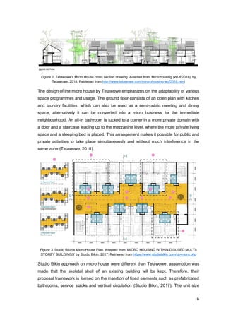 6
Figure 2. Tetawowe’s Micro House cross section drawing. Adapted from ‘Microhousing (WUF2018)’ by
Tetawowe, 2018, Retrieved from http://www.tetawowe.com/mircrohousing-wuf2018.html
The design of the micro house by Tetawowe emphasizes on the adaptability of various
space programmes and usage. The ground floor consists of an open plan with kitchen
and laundry facilities, which can also be used as a semi-public meeting and dining
space, alternatively it can be converted into a micro business for the immediate
neighbourhood. An all-in bathroom is tucked to a corner in a more private domain with
a door and a staircase leading up to the mezzanine level, where the more private living
space and a sleeping bed is placed. This arrangement makes it possible for public and
private activities to take place simultaneously and without much interference in the
same zone (Tetawowe, 2018).
Figure 3. Studio Bikin’s Micro House Plan. Adapted from ‘MICRO HOUSING WITHIN DISUSED MULTI-
STOREY BUILDINGS’ by Studio Bikin, 2017, Retrieved from https://www.studiobikin.com/ub-micro.php
Studio Bikin approach on micro house were different than Tetawowe, assumption was
made that the skeletal shell of an existing building will be kept. Therefore, their
proposal framework is formed on the insertion of fixed elements such as prefabricated
bathrooms, service stacks and vertical circulation (Studio Bikin, 2017). The unit size
 