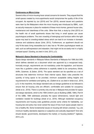 8
Controversy on Micro Living
Several critics of micro-housing have voiced concerns for tenants. They argued that the
small spaces created by micro-apartments would compromise the quality of life of the
occupant. As reported by Jun (2019) and Tan (2019), several issues and questions
were risen by the Malaysians when the micro housing was introduced by DBKL, such
as security measures in place for residents of these micro-homes, general house rules,
maintenance and cleanliness of the units. Other than that, a study by Urist (2013) on
the health risk of small apartments shows that living in small spaces can cause
psychological problems. The over crowding of belongings and furniture within the tight
space may lead to crowding-related stress which can lead to an increase in domestic
violence and substance abuse (Urist, 2013). Furthermore, an apartment should not
only fit the basic living necessities but it also has to “fill other psychological needs as
well, such as self-expression and relaxation, that might not be as easily met in a highly
cramped space” (Gosling, as cited in Urist, 2013, p.3).
Malaysia’s Space Standard in Housing for Comfortability
Space design standards in Malaysia follows Standards of Malaysia Act 1996 (Act 549)
which defines standard as a document which are approved by a recognized body.
Ironically enough, requirements are not mandatory under the legislation, and become
more like a guideline unless adherence is explicitly stated to be compulsory (Ishak,
Ariffin, Sulaiman, & Zailani, 2016). The space standard can be specified as a set of
structures that determine minimum fixed internal space. Basic rules prescribe the
quantity of living space to be provided, minimum acceptable ceiling heights and
requirements for ventilation and lighting, etc. (Gallent et al. as cited in Ishak et al., 2016,
p.3). In the meantime, the design standard sets out design guidelines to be followed to
ensure that all housing units are efficient, comfortable and suitable for occupancy
(Ishak et al., 2016). There is currently only one law in Malaysia that provides for space
and design standards, which is the 1984 Uniform Law on Building (UBBL 1984). Part III
of the UBBL 1984 addresses precisely the space (dimensions), natural light and
ventilation needed for buildings (Ishak et al., 2016). Although residential occupancy
requirements and housing code guidelines provide some criteria for habitability, our
housing law and policy has never solved the issue of how much space people need to
live a healthy life. Some fundamental issues on housing still remain unsolved, “e.g. are
minimum healthy standards objective or subjective and culturally dependent? And who
should decide: governments, developers/ the market, or housing dwellers?” (Iglesias,
2014, p.5).
 