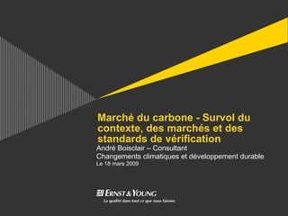 Marché du carbone - Survol du contexte, des marchés et des standards de vérification André Boisclair – Consultant Changements climatiques et  développement  durable Le 18 mars 2009  