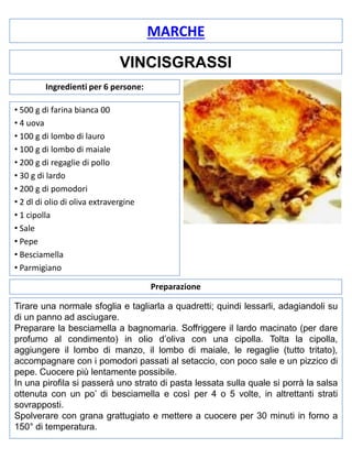 MARCHE
VINCISGRASSI
Ingredienti per 6 persone:
• 500 g di farina bianca 00
• 4 uova
• 100 g di lombo di lauro
• 100 g di lombo di maiale
• 200 g di regaglie di pollo
• 30 g di lardo
• 200 g di pomodori
• 2 dl di olio di oliva extravergine
• 1 cipolla
• Sale
• Pepe
• Besciamella
• Parmigiano
Preparazione
Tirare una normale sfoglia e tagliarla a quadretti; quindi lessarli, adagiandoli su
di un panno ad asciugare.
Preparare la besciamella a bagnomaria. Soffriggere il lardo macinato (per dare
profumo al condimento) in olio d’oliva con una cipolla. Tolta la cipolla,
aggiungere il lombo di manzo, il lombo di maiale, le regaglie (tutto tritato),
accompagnare con i pomodori passati al setaccio, con poco sale e un pizzico di
pepe. Cuocere più lentamente possibile.
In una pirofila si passerà uno strato di pasta lessata sulla quale si porrà la salsa
ottenuta con un po’ di besciamella e così per 4 o 5 volte, in altrettanti strati
sovrapposti.
Spolverare con grana grattugiato e mettere a cuocere per 30 minuti in forno a
150° di temperatura.

 