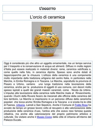 L’OGGETTO
L’orcio di ceramica

Oggi è considerato più che altro un oggetto ornamentale, ma un tempo serviva
per il trasporto e la conservazione di acqua ed alimenti. Diffuso in molte regioni
d’Italia può essere realizzato in materiali diversi: rame, ceramica vetrificata o,
come quello nella foto, in ceramica dipinta. Spesso sono anche dotati di
tappo/coperchio per la chiusura. L’utilizzo della ceramica è una componente
molto importante della tradizione artigiana del centro Italia, in particolare nelle
Marche, in Emilia Romagna e in Toscana. Le Marche, soprattutto la provincia di
Pesaro e Urbino, vantano una lunga tradizione nella lavorazione della
ceramica, anche per la produzione di oggetti di uso comune, con decori molto
spesso ispirati a quelli dei grandi maestri ceramisti, come . Nicola da Urbino.
L’impulso alla lavorazione della ceramica nelle Marche risale al Rinascimento,
quando i Duchi della Rovere fecero da mecenati alle officine della ceramica del
loro territorio. Le Marche si inseriscono in un percorso diffuso della ceramiche
popolari che tocca anche l’Emilia Romagna e la Toscana e si snoda tra le città
di Faenza, Urbania, Lamoli e San Sepolcro. Anche il Comune di Fratte Rosa ha
avviato da tempo un grosso lavoro volto al recupero e alla valorizzazione della
produzione della ceramica d’uso, l’antica arte che aveva reso famosa questa
cittadina, ma anche alla valorizzazione del proprio patrimonio artistico e
culturale. Da visitare anche il Museo Civico della città di Urbania all’interno del
Palazzo Ducale .

 