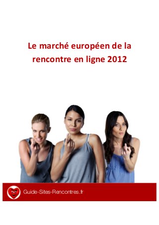  
	
  
Le	
  marché	
  européen	
  de	
  la	
  
rencontre	
  en	
  ligne	
  2012	
  
	
  
	
  
	
  
	
  
	
  
	
  
	
  
	
  
	
  
	
  
	
  
	
  
	
  
	
  
	
  
	
  
	
  
	
  
Guide-Sites-Rencontres.fr
	
  
 