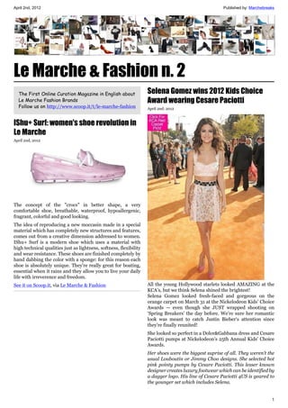 April 2nd, 2012                                                                                        Published by: Marchebreaks




Le Marche & Fashion n. 2
  The First Online Curation Magazine in English about               Selena Gomez wins 2012 Kids Choice
  Le Marche Fashion Brands                                          Award wearing Cesare Paciotti
  Follow us on http://www.scoop.it/t/le-marche-fashion              April 2nd, 2012



IShu+ Surf: women's shoe revolution in
Le Marche
April 2nd, 2012




The concept of the "crocs" in better shape, a very
comfortable shoe, breathable, waterproof, hypoallergenic,
fragrant, colorful and good looking.
The idea of reproducing a new moccasin made in a special
material which has completely new structures and features,
comes out from a creative dimension addressed to women.
IShu+ Surf is a modern shoe which uses a material with
high technical qualities just as lightness, softness, flexibility
and wear resistance. These shoes are finished completely by
hand dabbing the color with a sponge: for this reason each
shoe is absolutely unique. They're really great for boating,
essential when it rains and they allow you to live your daily
life with irreverence and freedom.
See it on Scoop.it, via Le Marche & Fashion                         All the young Hollywood starlets looked AMAZING at the
                                                                    KCA’s, but we think Selena shined the brightest!
                                                                    Selena Gomez looked fresh-faced and gorgeous on the
                                                                    orange carpet on March 31 at the Nickelodeon Kids’ Choice
                                                                    Awards — even though she JUST wrapped shooting on
                                                                    ‘Spring Breakers’ the day before. We’re sure her romantic
                                                                    look was meant to catch Justin Bieber‘s attention since
                                                                    they’re finally reunited!
                                                                    She looked so perfect in a Dolce&Gabbana dress and Cesare
                                                                    Paciotti pumps at Nickelodeon’s 25th Annual Kids’ Choice
                                                                    Awards.
                                                                    Her shoes were the biggest suprise of all. They weren't the
                                                                    usual Louboutin or Jimmy Choo designs. She selected hot
                                                                    pink pointy pumps by Cesare Paciotti. This lesser known
                                                                    designer creates luxury footwear which can be identified by
                                                                    a dagger logo. His line of Cesare Paciotti 4US is geared to
                                                                    the younger set which includes Selena.


                                                                                                                               1
 