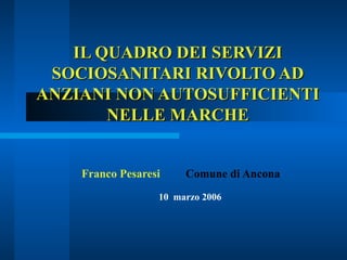 IL QUADRO DEI SERVIZI SOCIOSANITARI RIVOLTO AD ANZIANI NON AUTOSUFFICIENTI NELLE MARCHE Franco Pesaresi Comune di Ancona 10  marzo 2006  