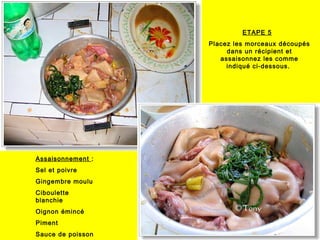 ETAPE 5
Placez les morceaux découpés
dans un récipient et
assaisonnez les comme
indiqué ci-dessous.
Assaisonnement :
Sel et poivre
Gingembre moulu
Ciboulette
blanchie
Oignon émincé
Piment
Sauce de poisson
 