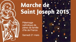 Marche de 
Saint Joseph 2015 
Pèlerinage 
catholique de 
pères de famille 
d’Ile de France 
Samedi 21 mars 
 