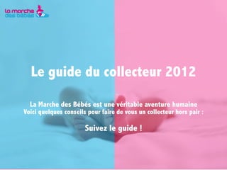 Le guide du collecteur 2012

  La Marche des Bébés est une véritable aventure humaine
Voici quelques conseils pour faire de vous un collecteur hors pair :

                       Suivez le guide !
 