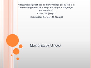 MARCHELLY UTAMA
“Hegemonic practices and knowledge production in
the management academy: An English language
perspective “
Class :4A ( Pagi )
Universitas Darwan Ali Sampit
 