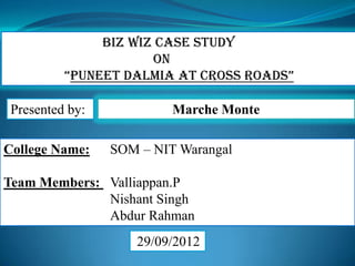 Marche Monte
College Name: SOM – NIT Warangal
Team Members: Valliappan.P
Nishant Singh
Abdur Rahman
29/09/2012
Biz Wiz Case Study
on
“Puneet Dalmia at Cross roads”
Presented by:
 