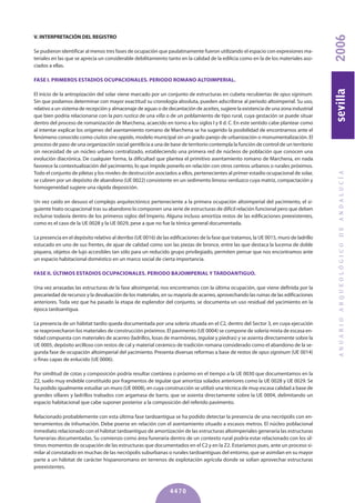 V. INTERPRETACIóN DEL REGISTRO
Se pudieron identificar al menos tres fases de ocupación que paulatinamente fueron utilizando el espacio con expresiones ma-
teriales en las que se aprecia un considerable debilitamiento tanto en la calidad de la edilicia como en la de los materiales aso-
ciados a ellas.
FASE I. PRIMEROS ESTADIOS OCUPACIONALES. PERIODO ROMANO ALTOIMPERIAL.
El inicio de la antropización del solar viene marcado por un conjunto de estructuras en cubeta recubiertas de opus signinum.
Sin que podamos determinar con mayor exactitud su cronología absoluta, pueden adscribirse al periodo altoimperial. Su uso,
relativo a un sistema de recepción y almacenaje de aguas o de decantación de aceites, sugiere la existencia de una zona industrial
que bien podría relacionarse con la pars rustica de una villa o de un poblamiento de tipo rural, cuya gestación se puede situar
dentro del proceso de romanización de Marchena, acaecido en torno a los siglos I y II d. C. En este sentido cabe plantear como
al intentar explicar los orígenes del asentamiento romano de Marchena se ha sugerido la posibilidad de encontrarnos ante el
fenómeno conocido como ciuitas sine oppido, modelo municipal sin un grado parejo de urbanización o monumentalización. El
proceso de paso de una organización social gentilicia a una de base de territorio contempla la función de control de un territorio
sin necesidad de un núcleo urbano centralizado, estableciendo una primera red de núcleos de población que conocen una
evolución diacrónica. De cualquier forma, la dificultad que plantea el primitivo asentamiento romano de Marchena, en nada
favorece la contextualización del yacimiento, lo que impide ponerlo en relación con otros centros urbanos o rurales próximos.
Todo el conjunto de piletas y los niveles de destrucción asociados a ellos, pertenecientes al primer estadio ocupacional de solar,
se cubren por un depósito de abandono (UE 0022) consistente en un sedimento limoso verduzco cuya matriz, compactación y
homogeneidad sugiere una rápida deposición.
Un vez caído en desuso el complejo arquitectónico perteneciente a la primera ocupación altoimperial del yacimiento, el si-
guiente hiato ocupacional tras su abandono lo componen una serie de estructuras de difícil relación funcional pero que deben
incluirse todavía dentro de los primeros siglos del Imperio. Alguna incluso amortiza restos de las edificaciones preexistentes,
como es el caso de la UE 0028 y la UE 0029, pese a que no fue la tónica general documentada.
La presencia en el depósito relativo al derribo (UE 0016) de las edificaciones de la fase que tratamos, la UE 0015, muro de ladrillo
estucado en uno de sus frentes, de ajuar de calidad como son las piezas de bronce, entre las que destaca la lucerna de doble
piquera, objetos de lujo accesibles tan sólo para un reducido grupo privilegiado, permiten pensar que nos encontramos ante
un espacio habitacional doméstico en un marco social de cierta importancia.
FASE II. ÚLTIMOS ESTADIOS OCUPACIONALES. PERIODO bAJOIMPERIAL y TARDOANTIGUO.
Una vez arrasadas las estructuras de la fase altoimperial, nos encontramos con la última ocupación, que viene definida por la
precariedad de recursos y la devaluación de los materiales, en su mayoría de acarreo, aprovechando las ruinas de las edificaciones
anteriores. Toda vez que ha pasado la etapa de esplendor del conjunto, se documenta un uso residual del yacimiento en la
época tardoantigua.
La presencia de un hábitat tardío queda documentada por una solería situada en el C2, dentro del Sector 3, en cuya ejecución
se reaprovecharon los materiales de construcción próximos. El pavimento (UE 0004) se compone de solería mixta de escasa en-
tidad compuesta con materiales de acarreo (ladrillos, losas de marmóreas, tegulae y piedras) y se asienta directamente sobre la
UE 0005, depósito arcilloso con restos de cal y material cerámico de tradición romana considerado como el abandono de la se-
gunda fase de ocupación altoimperial del yacimiento. Presenta diversas reformas a base de restos de opus signinum (UE 0014)
o finas capas de enlucido (UE 0006).
Por similitud de cotas y composición podría resultar coetánea o próximo en el tiempo a la UE 0030 que documentamos en la
Z2, suelo muy endeble constituido por fragmentos de tegulae que amortiza solados anteriores como la UE 0028 y UE 0029. Se
ha podido igualmente estudiar un muro (UE 0008), en cuya construcción se utilizó una técnica de muy escasa calidad a base de
grandes sillares y ladrillos trabados con argamasa de barro, que se asienta directamente sobre la UE 0004, delimitando un
espacio habitacional que cabe suponer posterior a la composición del referido pavimento.
Relacionado probablemente con esta última fase tardoantigua se ha podido detectar la presencia de una necrópolis con en-
terramientos de inhumación. Debe poerse en relación con el asentamiento situado a escasos metros. El núcleo poblacional
inmediato relacionado con el hábitat tardoantiguo de amortización de las estructuras altoimperiales generaría las estructuras
funerarias documentadas. Su comienzo como área funeraria dentro de un contexto rural podría estar relacionado con los úl-
timos momentos de ocupación de las estructuras que documentados en el C2 y en la Z2. Estaríamos pues, ante un proceso si-
milar al constatado en muchas de las necrópolis suburbanas o rurales tardoantiguas del entorno, que se asimilan en su mayor
parte a un hábitat de carácter hispanoromano en terrenos de explotación agrícola donde se solían aprovechar estructuras
preexistentes.
ANUARIOARQUEOLÓGICODEANDALUCÍA2006sevilla
4470
 