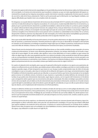 El carácter de urgencia de la intervención arqueológica no ha permitido documentar las dimensiones reales y los límites precisos
de la necrópolis, ni el número de enterramientos que la pudieron componer, ya que con toda seguridad parte del espacio ce-
menterial fue arrasado por las máquinas excavadoras cuando intervinieron vaciando y explanando el terreno para la creación
de uno de los viales de la futura urbanización. Todo lo cual ha provocado que la información nos haya llegado mutilada y con
algunas dificultades que impiden tener una completa visión de conjunto.
Por desgracia, no se pudo detectar el perímetro de la estructura documentada (UE 0151) próxima a las tumbas, que hacia el su-
reste fue sin duda destruida por las máquinas excavadoras. En consecuencia, resulta imposible determinar el cerramiento y su
planta, lo que no permite discernir claramente su posible funcionalidad. La detección de tumbas en su entorno, parece otorgarle
un carácter referencial dentro del yacimiento funerario. De cualquier forma, resta por determinar si la estructura o edificio reli-
gioso diera sentido y unificara a la necrópolis marcando algún principio de construcción simbólica o de prestigio. Fragmentos
cerámicos recogidos en los intersticios de los muros parecen venir a corroborar su coetaneidad con las tumbas. Por su cochura,
desgrasantes medianos y barnices muy depurados de color anaranjado, y los motivos decorativos estampillados que presentan,
pertenecen al grupo de sigillatas gálicas tardías producidas entre la segunda mitad del s. IV y s. V.
Pese a que resulta difícil identificar la función de la estancia, el recinto podría relacionarse con algún tipo de lugar religioso, ám-
bito de reuniones o ceremonias funerarias. Teniendo presente los siglos en los que se desarrolla la necrópolis es fácil ponerlo
en conexión con el Cristianismo, sin embargo no poseemos ningún signo que nos indique su presencia, consecuencia en muchos
casos de la falta de símbolos cristianos en las manifestaciones funerarias de la época, escasamente ritualizadas.
Tanto el ritual como la orientación de la necrópolis de Marchena tienen un claro sentido simbólico ya que responden a la norma
cristiana de enterramiento. Se tienen como elementos plenamente cristianos, casi siempre relacionado con el triunfo e impo-
sición de la nueva religión. En este sentido, cabe significar como se han detectado en el marco andaluz un gran número de
villae con algún lugar de culto cuyo propietario permite a sus colonos la entrada y visita, poniendo las bases de futuras iglesias
y de sus correspondientes necrópolis. Ejemplos en la provincia de Sevilla donde se ha documentado un recinto asociado a una
necrópolis lo encontramos en yacimientos como Pedrera, o las Huertas en la Roda de Andalucía, donde se ha identificado una
iglesia rural perteneciente de una comunidad cristiana que habitó la zona entre los siglos V al VII d. C.
En cuanto a la datación de la necrópolis, pese a que por lo general la información extraída no nos aporta unos parámetros ab-
solutos, la confluencia de una serie de datos, que aislados poseen relativa validez cronológica, permiten en cierta medida acotar,
siquiera a grandes rasgos, el hiato temporal en que estuvo en uso. Aunque resulta comprometido tratar de inferir el intervalo
cronológico en que se encuadra, cabe situar el comienzo de la utilización del espacio como lugar cementerial durante el siglo
IV. Establecer el límite de abandono queda aún por dilucidar. La secuencia histórica que hemos documentado en la necrópolis
parece arrancar en la referida centuria, momento en que, al parecer, se generaliza el cambio definitivo de orientación de las
tumbas, lo que podría estar directamente relacionado, según algunos autores, con la irrupción del Cristianismo en Occidente
y por consiguiente cabría suponer que nos encontramos ante gente cristianizada. Otro dato cronológico que podría concretar
el inicio de la necrópolis sería el relativo al rito de enterramiento documentado, la inhumación, existente en el mundo romano
a partir del siglo II y extendido por todo el Occidente a partir del siglo IV, coincidiendo, sin que con ello se quiera derivar ningún
tipo de relación, con la implantación del Cristianismo en la Península Ibérica.
Aunque no debemos olvidar que en el análisis de contextos cerrados de este tipo se corre un cierto peligro de distorsión, como
consecuencia de las intrusiones y de las perduraciones, a los que hay que sumar el tiempo transcurrido entre la muerte del ser
vivo y la recuperación de los restos, el hallazgo de una moneda en el interior de una tumba sellada [T2], donde aparece Cons-
tancio II, que fue emperador de Oriente desde el 337 y de todo el Imperio en el 353 y murió en 361, vendría a avalar los usos fu-
nerarios en aquel tiempo.
El sistema constructivo de los sepulcros, con elementos tan pobres y formas tan comunes durante todo el Imperio y época his-
panovisigoda no ofrece suficientes datos como para dar una aproximación cronológica. A lo que hay que añadir la dificultad
que supone establecer una evolución de las estructuras, si tenemos en cuenta la permutación en el tiempo de los modelos.
Quizá el único dato al respecto que se ha señalado con cierta fiabilidad es el de las cubiertas elaboradas por tegulae planas o a
dos aguas, cuya utilización se suele situar en el siglo III y IV.
ANUARIOARQUEOLÓGICODEANDALUCÍA2006sevilla
4471
 