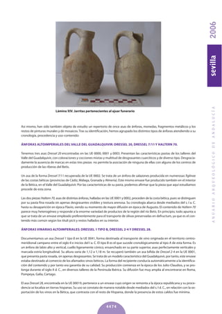 Así mismo, han sido también objeto de estudio un repertorio de once asas de ánforas, monedas, fragmentos metálicos y los
restos de pinturas murales y de mosaicos.Tras su identificación, hemos agrupado los distintos tipos de ánforas atendiendo a su
cronología, procedencia y uso-contenido:
ÁNFORAS ALTOIMPERIALES DEL VALLE DEL GUADALqUIVIR: DRESSEL 20, DRESSEL 7/11 y HALTERN 70.
Tenemos tres asas Dressel 20 encontradas en las UE 0000, 0001 y 0003. Presentan las características pastas de los talleres del
Valle del Guadalquivir, con coloraciones y cocciones mixtas y multitud de desgrasantes cuarcíticos y de diverso tipo. Desgracia-
damente la ausencia de marcas en estas tres piezas no permite la asociación de ninguna de ellas con alguno de los centros de
producción de las riberas del Betis.
Un asa de la forma Dressel 7/11 recuperada de la UE 0002. Se trata de un ánfora de salazones producida en numerosas figlinae
de las costas béticas (provincias de Cádiz, Málaga, Granada y Almería). Este mismo envase fue producido también en el interior
de la Bética, en el Valle del Guadalquivir. Por las características de su pasta, podemos afirmar que la pieza que aquí estudiamos
procede de esta zona.
Las dos piezas Haltern70, asas de distintas ánforas, halladas en las UE 0001 y 0002, proceden de la costa bética, pues se distinguen
por su pasta fina rosada sin apenas desgrasantes visibles y textura arenosa. Su cronología abarca desde mediados del s. I a. C.
hasta su desaparición en época Flavio, siendo su momento de mayor difusión en época de Augusto. El contenido de Haltern 70
parece muy heterogéneo y responde a la enorme variedad de productos de la región del río Betis. En principio, todo apunta a
que se trata de un envase empleado preferentemente para el transporte de olivas preservadas en defructum, ya que es el con-
tenido más común según los tituli picti y restos hallados en su interior.
ÁNFORAS VINARIAS ALTOIMPERIALES: DRESSEL 1 TIPO b, DRESSEL 2-4 y DRESSEL 28.
Documentamos un asa Dressel 1 tipo B en la UE 0041, forma destinada al transporte de vino originada en el territorio centro-
meridional campano entre el siglo II e inicios del I a. C. El tipo B es el que sucede cronológicamente al tipo A de esta forma. Es
un ánfora de labio alto y vertical, cuello ligeramente cónico, ensanchado en su parte superior, asas perfectamente verticales y
marcada estría longitudinal. Su altura varía de 1,12 a 1,18 m. Se recuperó también un asa bífida de Dressel 2-4 en la UE 0001,
que presenta pasta rosada, sin apenas desgrasantes. Se trata de un modelo característico del Guadalquivir, por tanto, este envase
estaba destinado al comercio de los afamados vinos béticos. La forma del recipiente conducía automáticamente a la identifica-
ción del contenido y por tanto era garantía de su calidad. Su producción comienza en la época de los Julio-Claudios, y se pro-
longa durante el siglo II d. C., en diversos talleres de la Península Ibérica. Su difusión fue muy amplia al encontrarse en Roma,
Pompeya, Galia, Cartago.
El asa Dressel 28, encontrada en la UE 00019, pertenece a un envase cuyo origen se remonta a la época republicana y su proce-
dencia se localiza en tierras hispanas. Su uso se constata de manera notable desde mediados del s. I d. C., en relación con la ex-
portación de los vinos en la Bética, que contrasta con el resto de Hispania, donde la presencia de estos caldos fue mínima.
ANUARIOARQUEOLÓGICODEANDALUCÍA2006sevilla
4474
Lámina XIV. Jarritas pertenecientes al ajuar funerario
 