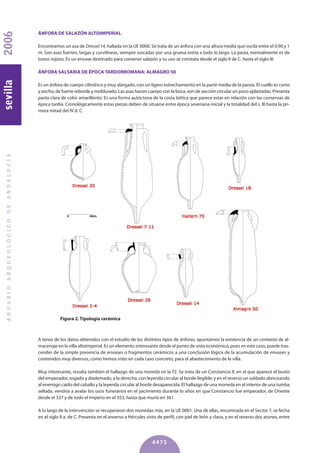 ÁNFORA DE SALAzóN ALTOIMPERIAL
Encontramos un asa de Dressel 14, hallada en la UE 0000. Se trata de un ánfora con una altura media que oscila entre el 0,90 y 1
m. Son asas fuertes, largas y curvilíneas, siempre surcadas por una gruesa estría a todo lo largo. La pasta, normalmente es de
tonos rojizos. Es un envase destinado para contener salazón y su uso se constata desde el siglo II de C. hasta el siglo III.
ÁNFORA SALSARIA DE éPOCA TARDORROMANA: ALMAGRO 50
Es un ánfora de cuerpo cilíndrico y muy alargado, con un ligero estrechamiento en la parte media de la panza. El cuello es corto
y ancho, de fuerte reborde y moldurado. Las asas hacen cuerpo con la boca, son de sección circular un poco aplastadas. Presenta
pasta clara de color amarillento. Es una forma autóctona de la costa bética que parece estar en relación con las conservas de
época tardía. Cronológicamente estas piezas deben de situarse entre época severiana inicial y la totalidad del s. III hasta la pri-
mera mitad del IV d. C.
ANUARIOARQUEOLÓGICODEANDALUCÍA2006sevilla
4475
Figura 2. Tipología cerámica
A tenor de los datos obtenidos con el estudio de los distintos tipos de ánforas, apuntamos la existencia de un contexto de al-
macenaje en la villa altoimperial. Es un elemento interesante desde el punto de vista económico, pues en este caso, puede tras-
cender de la simple presencia de envases o fragmentos cerámicos a una conclusión lógica de la acumulación de envases y
contenidos muy diversos, como hemos visto en cada caso concreto, para el abastecimiento de la villa.
Muy interesante, resulta también el hallazgo de una moneda en la T2. Se trata de un Constancio II, en el que aparece el busto
del emperador, togado y diademado, a la derecha, con leyenda circular al borde ilegible; y en el reverso un soldado alanceando
al enemigo caído del caballo y la leyenda circular al borde desaparecida. El hallazgo de una moneda en el interior de una tumba
sellada, vendría a avalar los usos funerarios en el yacimiento durante lo años en que Constancio fue emperador, de Oriente
desde el 337 y de todo el Imperio en el 353, hasta que murió en 361.
A lo largo de la intervención se recuperaron dos monedas más, en la UE 0001. Una de ellas, encontrada en el Sector 7, se fecha
en el siglo II a. de C. Presenta en el anverso a Hércules visto de perfil, con piel de león y clava, y en el reverso dos atunes, entre
 