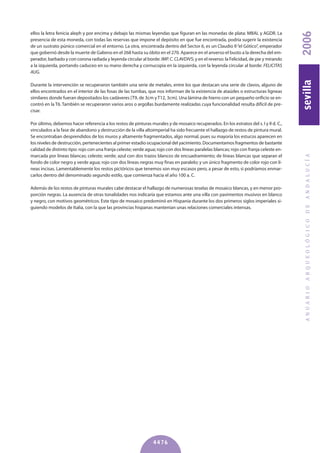 ellos la letra fenicia aleph y por encima y debajo las mismas leyendas que figuran en las monedas de plata: MBAL y AGDR. La
presencia de esta moneda, con todas las reservas que impone el depósito en que fue encontrada, podría sugerir la existencia
de un sustrato púnico comercial en el entorno. La otra, encontrada dentro del Sector 6, es un Claudio II“el Gótico”, emperador
que gobernó desde la muerte de Galieno en el 268 hasta su óbito en el 270. Aparece en el anverso el busto a la derecha del em-
perador, barbado y con corona radiada y leyenda circular al borde: IMP.C.CLAVDIVS; y en el reverso: la Felicidad, de pie y mirando
a la izquierda, portando caduceo en su mano derecha y cornucopia en la izquierda, con la leyenda circular al borde: FELICITAS
AUG.
Durante la intervención se recuperaron también una serie de metales, entre los que destacan una serie de clavos, alguno de
ellos encontrados en el interior de las fosas de las tumbas, que nos informan de la existencia de ataúdes o estructuras ligneas
similares donde fueran depositados los cadáveres [T9, de 3cm yT12, 3cm]. Una lámina de hierro con un pequeño orificio se en-
contró en la T6. También se recuperaron varios aros o argollas burdamente realizadas cuya funcionalidad resulta difícil de pre-
cisar.
Por último, debemos hacer referencia a los restos de pinturas murales y de mosaico recuperados. En los estratos del s. I y II d. C.,
vinculados a la fase de abandono y destrucción de la villa altoimperial ha sido frecuente el hallazgo de restos de pintura mural.
Se encontraban desprendidos de los muros y altamente fragmentados, algo normal, pues su mayoría los estucos aparecen en
los niveles de destrucción, pertenecientes al primer estadio ocupacional del yacimiento. Documentamos fragmentos de bastante
calidad de distinto tipo: rojo con una franja celeste; verde agua; rojo con dos líneas paralelas blancas; rojo con franja celeste en-
marcada por líneas blancas; celeste; verde; azul con dos trazos blancos de encuadramiento; de líneas blancas que separan el
fondo de color negro y verde agua; rojo con dos líneas negras muy finas en paralelo; y un único fragmento de color rojo con lí-
neas incisas. Lamentablemente los restos pictóricos que tenemos son muy escasos pero, a pesar de esto, si podríamos enmar-
carlos dentro del denominado segundo estilo, que comienza hacia el año 100 a. C.
Además de los restos de pinturas murales cabe destacar el hallazgo de numerosas teselas de mosaico blancas, y en menor pro-
porción negras. La ausencia de otras tonalidades nos indicaría que estamos ante una villa con pavimentos musivos en blanco
y negro, con motivos geométricos. Este tipo de mosaico predominó en Hispania durante los dos primeros siglos imperiales si-
guiendo modelos de Italia, con la que las provincias hispanas mantenían unas relaciones comerciales intensas.
ANUARIOARQUEOLÓGICODEANDALUCÍA2006sevilla
4476
 
