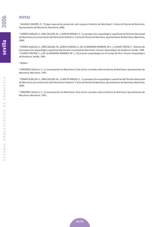 NOTAS
1
SALVAGO ANDRÉS, R., “El plan especial de protección del conjunto histórico de Marchena”, V Actas de Historia de Marchena,
Ayuntamiento de Marchena, Marchena, 2000.
2
FERRER ALBELDA, E., ORIA SEGURA, M., y GARCÍA VARGAS, E.,“La prospección arqueológica superficial del Término Municipal
de Marchena y la conservación del Patrimonio Histórico”, VActasdeHistoriadeMarchena, Ayuntamiento de Marchena, Marchena,
2000.
3
FERRER ALBELDA, E., ORIA SEGURA, M., GARCÍA VARGAS, E., DE LA BANDERA ROMERO, Mª L. y CHAVES TRISTÁ, F.,“Informe de
la prospección arqueológica superficial del término municipal de Marchena”. Anuario Arqueológico de Andalucía, Sevilla, 1998.
4
CHAVES TRISTÁN, F., y DE LA BANDERA ROMERO, Mª L.,“Excavación arqueológica en el Cortijo de Vico”, Anuario Arqueológico
de Andalucía, Sevilla, 1985.
5
Ibidem.
6
ORDÓÑEZ AGULLA, S.,“La romanización en Marchena”, Actas de las I Jornadas sobre la Historia de Marchena, Ayuntamiento de
Marchena, Marchena, 1995.
7
FERRER ALBELDA, E., ORIA SEGURA, M., y GARCÍA VARGAS, E.,“La prospección arqueológica superficial del Término Municipal
de Marchena y la conservación del Patrimonio Histórico”, VActasdeHistoriadeMarchena, Ayuntamiento de Marchena, Marchena,
2000.
8
ORDÓÑEZ AGULLA, S.,“La romanización en Marchena”, Actas de las I Jornadas sobre la Historia de Marchena, Ayuntamiento de
Marchena, Marchena, 1995.
ANUARIOARQUEOLÓGICODEANDALUCÍA2006sevilla
4479
 