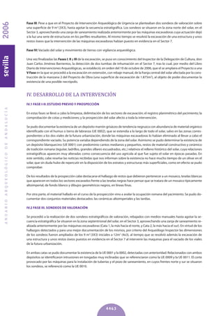 Fase III: Pese a que en el Proyecto de Intervención Arqueológica de Urgencia se planteaban dos sondeos de valoración sobre
una superficie de 9 m2
(3X3), hasta agotar la secuencia estratigráfica. Los sondeos se situaron en la zona norte del solar, en el
Sector 3, aprovechando una zanja de saneamiento realizada anteriormente por las máquinas excavadoras cuya actuación dejó
a la luz una serie de estructuras en los perfiles resultantes. Al mismo tiempo se resolvió la excavación de una estructura y unos
restos óseos que la intervención de las máquinas excavadoras habían puesto en evidencia en el Sector 7.
Fase IV: Vaciado del solar y movimiento de tierras con vigilancia arqueológica.
Una vez finalizadas las Fases I, II y III de la excavación, se puso en conocimiento del Inspector de la Delegación de Cultura, don
Juan Carlos Jiménez Barrientos, la detección de dos tumbas de inhumación en el Sector 7, tras lo cual, por medio del Libro
Diario de Intervenciones Arqueológicas, se estableció, en orden del 10 de octubre de 2006, que el se amplaira el Proyecto a una
V Fase en la que se procedió a la excavación en extensión, con rebaje manual, de la franja central del solar afectada por la cons-
trucción de la manzana 2 del Proyecto de Obra (una superficie de excavación de 1.875m2
), al objeto de poder documentar la
existencia de una posible necrópolis.
IV. DESARROLLO DE LA INTERVENCIÓN
IV.1 FASE I-II: ESTUDIO PREVIO y PROSPECCIóN
En estas fases se llevó a cabo la limpieza, delimitación de los sectores de excavación; el registro planimétrico del yacimiento; la
comprobación de cotas y mediciones; y la prospección del solar afecto a toda la intervención.
Se pudo documentar la existencia de un depósito marrón grisáceo de tendencia negruzca con abundancia de material orgánico
identificado con el humus o tierra de labranza (UE 0002), que se extendía a lo largo de todo el solar, salvo en las zonas corres-
pondientes a los dos viales de la futura urbanización, donde las máquinas excavadoras lo habían eliminado al llevar a cabo el
correspondiente vaciado. Su potencia variaba dependiendo de la zona del solar. Asimismo se pudo determinar la existencia de
un depósito blanquecino (UE 0001) con predominio cantos medianos y pequeños, restos de material constructivo y cerámico
de tradición romana (tegulae, ladrillos, grandes sillares escuadrados, etc.) relativos el relleno histórico del solar, cuya relaciones
estratigráficas aparecen muy alteradas como consecuencia del uso agrícola al que fue sujeto el solar en épocas pasadas. En
este sentido, cabe reseñar las noticias recibidas que nos informan sobre la existencia no hace mucho tiempo de un olivar en el
solar, que sin duda hubo de repercutir en la disposición de los estratos y estructuras más superficiales, como en efecto se pudo
comprobar.
De los resultados de la prospección cabe destacarse el hallazgo de restos que debieron pertenecer a un mosaico, teselas blancas
que aparecen en todos los sectores excavados frente a las teselas negras hace pensar que se tratara de un mosaico típicamente
altoimperial, de fondo blanco y dibujos geométricos negros, en líneas finas.
Por otra parte, el material hallado en el curso de la prospección vino a avalar la ocupación romana del yacimiento. Se pudo do-
cumentar dos conjuntos materiales destacados: las cerámicas altoimperiales y las tardías.
IV.2 FASE III. SONDEOS DE VALORACIóN
Se procedió a la realización de dos sondeos estratigráficos de valoración, rebajados con medios manuales hasta agotar la se-
cuencia estratigráfica Se situaron en la zona septentrional del solar, en el Sector 3, aprovechando una zanja de saneamiento re-
alizada anteriormente por las máquinas excavadoras (Cata 1, la más hacia el norte, y Cata 2, la más hacia el sur). En virtud de los
hallazgos detectados y para una mejor documentación de los mismos, por criterio del Arqueólogo Inspector las dimensiones
de los sondeos fueron ampliados de los 9 m2
(3X3) iniciales a 12m2
(4x3), al tiempo que se resolvió además la excavación de
una estructura y unos restos óseos puestos en evidencia en el Sector 7 al intervenir las maquinas para el vaciado de los viales
de la futura urbanización.
En ambas catas se pudo documentar la existencia de la UE 0001 y la 0002, detectadas con anterioridad. Relacionados con ambos
depósitos se identificaron intrusiones en tongadas muy inclinadas que se referenciaron como la UE 0009 y la UE 0011. El corte
provocado por las máquinas para la instalación de tuberías y el pozo de saneamiento, en cuyos frentes norte y sur se situaron
los sondeos, se referenció como la UE 0010.
ANUARIOARQUEOLÓGICODEANDALUCÍA2006sevilla
4463
 
