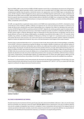 Bajo las UE 0002 y 0001 se documentó en la C2, la UE 0003, depósito marrón claro con abundantes intrusiones de cal, fragmentos
de tegulae y ladrillos, alguno quemado, cenizas y restos óseos, que se asentaba sobre la UE 0004, solería mixta tardoantigua
compuesta por ladrillos, losas de piedra y mármol de acarreo, con reparaciones como la UE 0006 (capa con abundante cal y
arena), UE 0013 (tegulae), UE 0014 (fragmentos de opus signinum) y la UE 0020 (depósito apelmazado con gran cantidad de cal).
Todas ellas descansaban sobre la UE 0005, hiato deposicional de abandono de los niveles anteriores relacionados con la segunda
fase de ocupación que documentamos. Sobre la propia solería se identificó la UE 0008, muro compuesto por sillares y ladrillos
que debieron delimitar un espacio habitacional que se compuso amortizando la UE 0004; y un derribo de sillares, sillarejos y la-
drillos, considerado como la UE 0012.
En la C1, una segunda fase ocupacional romana anterior a la UE 0004 viene representada por la UE 0015, cimentación y muro
construido por cantos medianos, ladrillos y sillarejos con argamasa de cal y arena que aparecía estucado en su frente sur. Los
niveles de destrucción y derribo del muro vienen representados por un depósito muy suelto con abundancia de restos cons-
tructivos (UE 0018). Bajo la UE 0018 se pudo documentar la UE 0017, depósito de cenizas que podría sugerir la existencia de ni-
veles de abandono y destrucción de la estructura comentada. El material asociado a la UE 0015, el depósito identificado como
UE 0016, parece sugerir su filiación altoimperial, según se desprende de varias piezas de bronce recuperadas, entre las que se
puede destacar una lucerna de volutas y doble piquera, con paralelos muy próximos de los siglos I y II d. C. En concreto, varios
modelos muy similares con doble pico hallados en Marruecos se fechan en el siglo I d. C. La presencia junto a la lucerna, de
otras piezas de bronce como una jarra o los restos de la hoja de una herramienta punzante, podrían conferirle al pequeño
registro el carácter de depósito de ocultación, tal y como se ha documentado en otros lugares como Lacipo (Casares).
El primer hiato ocupacional detectado en la C1 y a la postre en todo el solar, descansando sobre el estrato geológico, se identifica
con la UE 0021, estructura compuesta por aparejo de sillarejo muy irregular y ladrillos recubierta por opus signinum (pobre en
cal y con abundancia de cerámicas machacadas), que conforma una cubeta que bien pudiera estar relacionada con un sistema
de almacenaje o decantación. Se pudo documentar dos de las paredes interiores y el suelo, además del bocel de las juntas. Co-
etánea a la pileta es la 0023, derrumbe formado por diversos materiales constructivos (sillarejos y sillares de gran formato) y la
UE 0024, restos de una estructura muraria de sillarejo con su correspondiente cimentación sobre la que se asentaba la pileta. El
depósito de abandono de todo este primer estadio del yacimiento viene marcado por la UE 0022, sedimento limoso verduzco
cuya matriz, compactación y homogeneidad sugieren una rápida deposición. En interior de la pileta aparece relleno por la UE
0025, depósito de características muy similares a la UE 0022, aunque con pequeñas manchas de tonalidad más amarillenta.
En el Sector 7 se documentaron varios enterramientos de inhumación de adscripción tardoantigua: la T0 (UE 0109, 0110), que
apareció prácticamente destruida por la acción de las máquinas excavadoras; la T1 (UE 0111, 0112); y un osario (UE 0105), que
sugería la reutilización de alguna estructura funeraria anterior.
ANUARIOARQUEOLÓGICODEANDALUCÍA2006sevilla
4464
Lámina I. Sondeo 1 Lámina II. Sondeo 2
IV.3 FASE IV. MOVIMIENTO DE TIERRAS
Durante el proceso de movimiento de tierras para la ejecución de la red de alcantarillado se llevaron a cabo una serie de zanjas
para las acometidas a los colectores y pozos de registro (z1, z2 y z3) de la futura urbanización, en las que se pudieron detectar
una serie de unidades estratigráficas que vinieron a completar el marco interpretativo del yacimiento. De cualquier forma, el
carácter parcial de la información extraída a través de las zanjas de saneamiento no nos permite delimitar con exactitud las di-
mensiones, ni la identificación funcional de las estancias y su inserción en el conjunto del yacimiento.
 