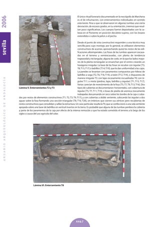 El único ritual funerario documentado en la necrópolis de Marchena
es el de inhumación, con enterramientos individuales en sentido
este/oeste. Pese a que se observaron en algunas tumbas una cierta
desviación, de escasos grados, en su orientación, creemos que resul-
tan poco significativas. Los cuerpos fueron depositados con la ca-
beza en el Poniente en posición decúbito-supino, con los brazos
extendidos o sobre la pelvis o el pecho.
Desde el punto de vista constructivo responden a una técnica muy
sencilla para cuyo montaje, por lo general, se utilizaron elementos
constructivos de acarreo, aprovechando quizá los restos de las edi-
ficaciones altoimperiales. Las fosas de las tumbas aparecen excava-
das en el terreno y semiexcavadas, con planta de tendencia
trapezoidal y rectangular, alguna de codo, en la que los lados mayo-
res de la planta rectangular se ensanchan por el centro creando un
hexágono irregular. La base de las fosas se recubre con tegulae [T3,
T8,T15,T17] o ladrillos [T14,T19], que le dan uniformidad a las cajas.
La paredes se levantan con paramentos compuestos por hileras de
ladrillos a soga [T2, T6, T18, T19], a tizón [T12, T14], o dispuestos de
manera irregular T3; con lajas escasamente escuadradas T0; con te-
gulae T11; o mixta (piedras, lajas, ladrillos y tegulae) [T1, T15, T17].
Varias carecían de revestimiento de la fosa [T5, T7, T9, T13, T16]. Dos
tipos de cubiertas se documentaron: horizontales, con cobertura de
tegulae [T5, T7, T11, T19], o losas de piedra de arenisca toscamente
trabajadas descansando en seco sobre los bordes de la caja o calza-
das por restos de elementos constructivos [T1, T2, T3, T9, T17]; y con cubiertas a doble vertiente, colocando las tegulae a dos
aguas sobre la fosa formando una sección triangular [T8, T10, T20], sin ímbrices que cierren sus vértices pero recubiertas de
restos constructivos que consolidan y sellan la estructura. Un caso particular resulta laT4, que se confeccionó a una sola vertiente
apoyada sobre una base de ladrillos en vertical insertos en la tierra. Es probable que alguna de las tumbas perdiera la cubierta
y parte de los paramentos de la caja por efecto de la intensa remoción a que ha estado sometido el terreno a lo largo de los
siglos a causa del uso agrícola del solar.
ANUARIOARQUEOLÓGICODEANDALUCÍA2006sevilla
4467
Lámina V. Enterramientos T2 y T3
Lámina VI. Enterramiento T8
 