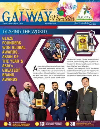 Glaze Trading India Pvt. Ltd.
www.glazegalway.com
(SINCE 2003)
GLAZING THE WORLD
A
dream does not become reality through magic,
it takes sweat, determination, and hard work.
And, it is the result of such hard work which is
changing millions of lives with a brilliant business plan
and world class product. Yes, it is all about Glaze
Trading India Pvt. Ltd and its founder duo Mr. Chetan
Handa and Mr. Sanjeev Chhibber whose vision and
hard work is now receiving global recognition. Mr.
Handa and Mr. Chhibber were honoured with “Global
Asian of the Year” award at Bangkok.
Recently, Glaze Trading India Pvt. Ltd. was awarded
two International Awards by 'Asia One' magazine. The
first award was the 'Global Asian of the Year' award in
the category of Asia’s Greatest Leaders while the
GLAZE
FOUNDERS
WON GLOBAL
AWARDS,
ASIAN OF
THE YEAR &
ASIA’s
GREATEST
BRAND
AWARDS
MARCH, 2020
NewsletterEditor- Deep Narayan Tiwari Web Publication
YEAR 2, ISSUE- 12
4 13 30
PRAGUE TO PRAYAG
GLAZE 16TH ANNIVERSARY
CELEBRATION IS ROCKING…
WITH GALWAY PRODUCTS
LET’S PLAY A SAFER HOLI…
GLAZE FLORAL GRATITUDE TO LORD SHIVA
PASHUPATINATH TEMPLE, NEPAL
DECORATED WITH IMPORTED FLOWERS
 