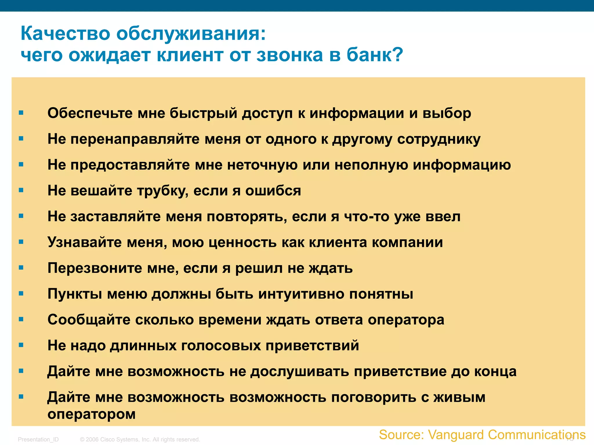 Качество обслуживания:
чего ожидает клиент от звонка в банк?

         Обеспечьте мне быстрый доступ к информации и выбор
         Не перенаправляйте меня от одного к другому сотруднику
         Не предоставляйте мне неточную или неполную информацию
         Не вешайте трубку, если я ошибся
         Не заставляйте меня повторять, если я что-то уже ввел
         Узнавайте меня, мою ценность как клиента компании
         Перезвоните мне, если я решил не ждать
         Пункты меню должны быть интуитивно понятны
         Сообщайте сколько времени ждать ответа оператора
         Не надо длинных голосовых приветствий
         Дайте мне возможность не дослушивать приветствие до конца
         Дайте мне возможность возможность поговорить с живым
          оператором
Presentation_ID   © 2006 Cisco Systems, Inc. All rights reserved.   Source: Vanguard Communications
                                                                                                13
 