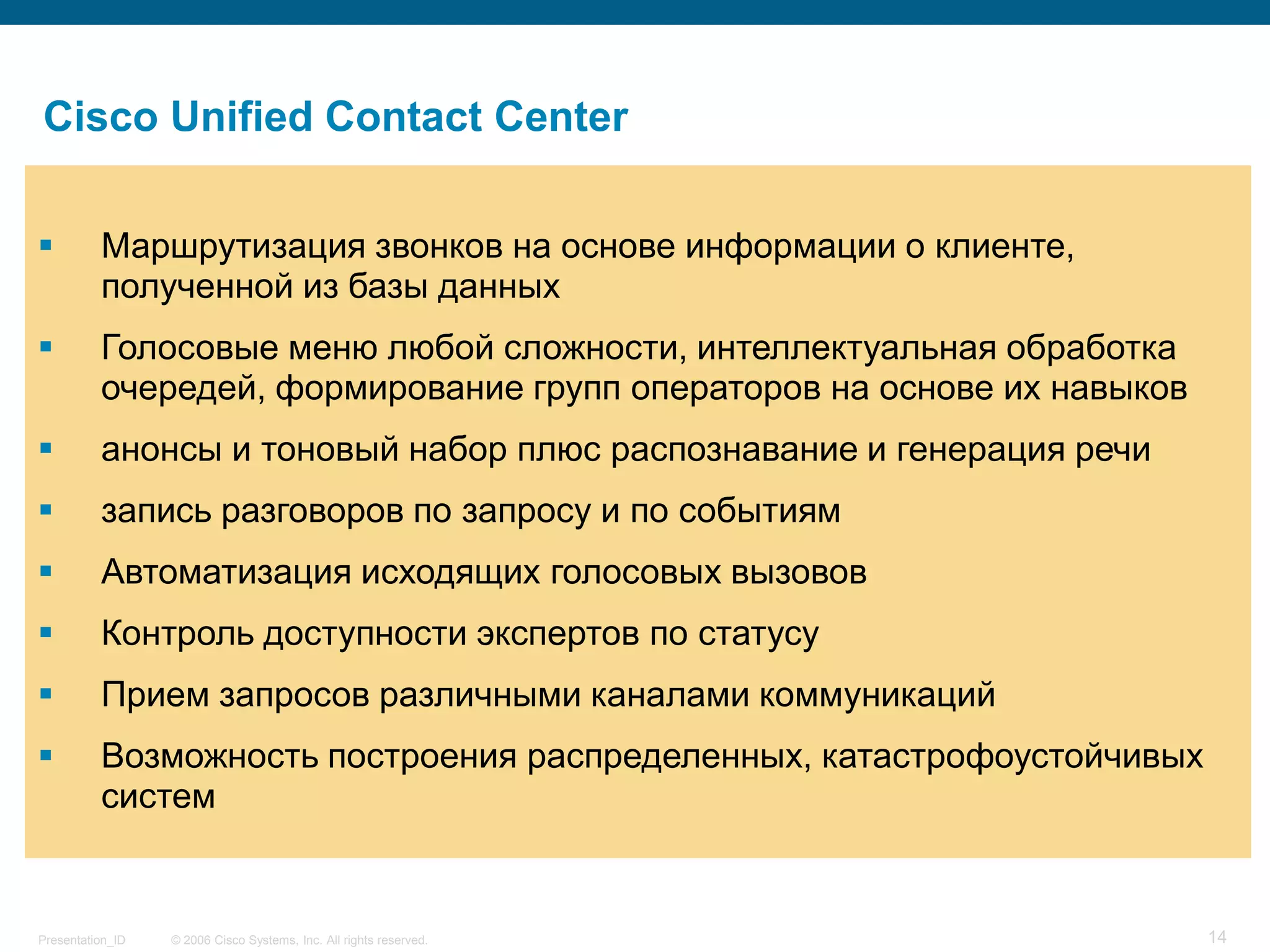 Cisco Unified Contact Center

         Маршрутизация звонков на основе информации о клиенте,
          полученной из базы данных
         Голосовые меню любой сложности, интеллектуальная обработка
          очередей, формирование групп операторов на основе их навыков
         анонсы и тоновый набор плюс распознавание и генерация речи
         запись разговоров по запросу и по событиям
         Автоматизация исходящих голосовых вызовов
         Контроль доступности экспертов по статусу
         Прием запросов различными каналами коммуникаций
         Возможность построения распределенных, катастрофоустойчивых
          систем


Presentation_ID   © 2006 Cisco Systems, Inc. All rights reserved.        14
 