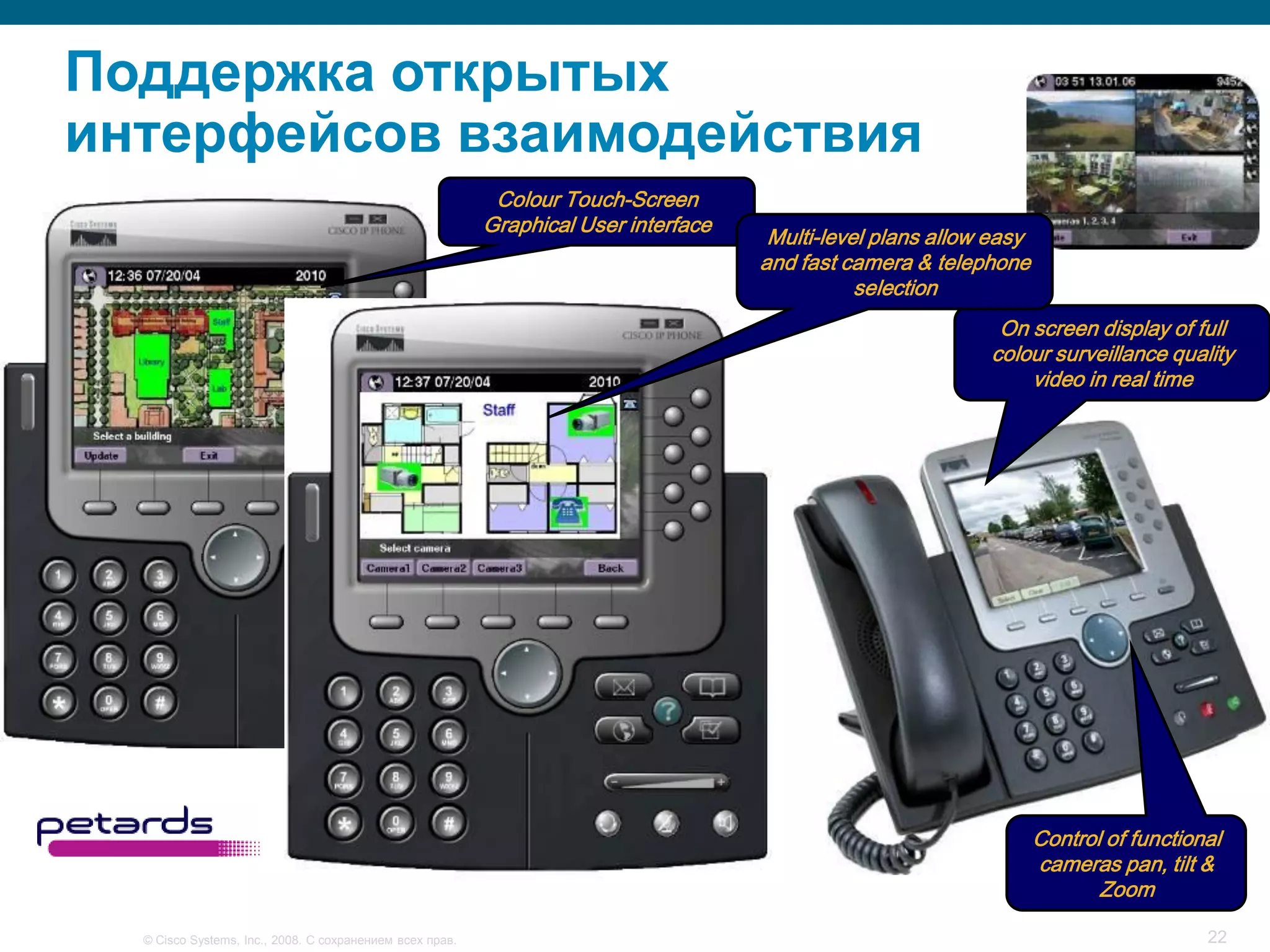 Поддержка открытых
интерфейсов взаимодействия
                                                           Colour Touch-Screen
                                                          Graphical User interface
                                                                                      Multi-level plans allow easy
                                                                                     and fast camera & telephone
                                                                                                selection
                                                                                                              On screen display of full
                                                                                                             colour surveillance quality
                                                                                                                 video in real time




                                                                                                                     Control of functional
                                                                                                                     cameras pan, tilt &
                                                                                                                            Zoom

  © Cisco Systems, Inc., 2008. С сохранением всех прав.                                                                                 22
 