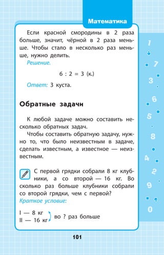 Если красной смородины в 2 раза
больше, значит, чёрной в 2 раза мень­
ше. Чтобы стало в несколько раз мень­
ше, нужно делить.
Решение.
6 : 2 = 3 (к.)
Ответ: 3 куста.
Обратные задачи
К любой задаче можно составить не­
сколько обратных задач.
Чтобы составить обратную задачу, нуж­
но то, что было неизвестным в задаче,
­сделать известным, а известное  —  неиз­
вестным.
	С первой грядки собрали 8 кг клуб­
ники, а со второй  —  16 кг. Во
сколько раз больше клубники собрали
со второй грядки, чем с первой?
Краткое условие:
I  —  8 кг
II  —  16 кг 	
во ? раз больше
1
2
3
4
5
6
7
8
9
0
101
Математика
 