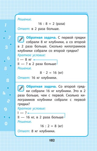 Решение.
16 : 8 = 2 (раза)
Ответ: в 2 раза больше.
	Обратная задача. С первой грядки
собрали 8 кг клубники, а со второй
в 2 раза больше. Сколько килограммов
клубники собрали со второй грядки?
Краткое условие:
I  —  8 кг
II  —  ? в 2 раза больше
Решение.
8 ∙ 2 = 16 (кг)
Ответ: 16 кг клубники.
	Обратная задача. Со второй гряд­
ки собрали 16 кг клубники. Это в 2
раза больше, чем с первой. Сколько ки­
лограммов клубники собрали с первой
грядки?
Краткое условие:
I  —  ?
II  —  16 кг, в 2 раза больше
Решение.
16 : 2 = 8 (кг)
Ответ: 8 кг клубники.
1
2
3
4
5
6
7
8
9
0
102
 