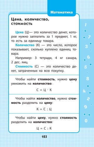 Цена, количество,
стоимость
Цена (Ц)— это количество денег, кото­
рое нужно заплатить за 1 предмет, 1  кг,
то есть за единицу товара.
Количество (К) — это число, которое
показывает, сколько куплено единиц то­
вара.
Например: 3 тетради, 4 кг сахара,
2 дес. яиц.
Стоимость (С) — это количество де­
нег, затраченных на всю покупку.
Чтобы найти стоимость, нужно цену
умножить на количество:
С = Ц ∙ К
Чтобы найти количество, нужно стои­
мость разделить на цену:
К = С : Ц
Чтобы найти цену, нужно стоимость
разделить на количество:
Ц = С : К
1
2
3
4
5
6
7
8
9
0
103
Математика
 