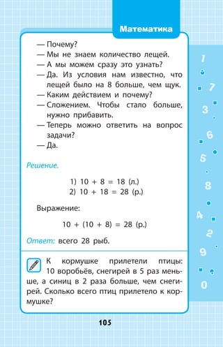 —	Почему?
—	Мы не знаем количество лещей.
—	А мы можем сразу это узнать?
—	Да. Из условия нам известно, что
лещей было на 8 больше, чем щук.
—	Каким действием и почему?
—	Сложением. Чтобы стало больше,
нужно прибавить.
—	Теперь можно ответить на вопрос
за­дачи?
—	Да.
Решение.
1) 10 + 8 = 18 (л.)
2) 10 + 18 = 28 (р.)
Выражение:
10 + (10 + 8) = 28 (р.)
Ответ: всего 28 рыб.
	К кормушке прилетели птицы:
10 воробьёв, снегирей в 5 раз мень­
ше, а синиц в 2 раза больше, чем снеги­
рей. Сколько всего птиц прилетело к кор­
мушке?
1
2
3
4
5
6
7
8
9
0
105
Математика
 