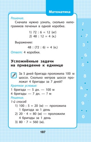 Решение.
Сначала нужно узнать, сколько кило­
граммов печенья в одной коробке.
1) 72 : 6 = 12 (кг)
2) 48 : 12 = 4 (к.)
Выражение:
48 : (72 : 6) = 4 (к.)
Ответ: 4 коробки.
Усложнённые задачи
на приведение к единице
	За 5 дней бригада проложила 100  м
шоссе. Сколько метров шоссе про­
ложат 4 бригады за 7 дней?
Краткое условие:
1 бригада  —  5 дн.  —  100 м
4 бригады  —  7 дн.  —  ? м
Решение.
1-й способ
1) 100 : 5 = 20 (м)  —  проложила
1 бригада за 1 день
2) 20 ∙ 4 = 80 (м)  —  проложили
4 бригады за 1 день
3) 80 ∙ 7 = 560 (м).
1
2
3
4
5
6
7
8
9
0
107
Математика
 