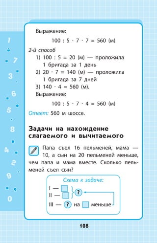 Выражение:
100 : 5 ∙ 7 ∙ 7 = 560 (м)
2-й способ
1) 100 : 5 = 20 (м)  —  проложила
1  бригада за 1 день
2) 20 ∙ 7 = 140 (м)  —  проложила
1  бригада за 7 дней
3) 140 ∙ 4 = 560 (м).
Выражение:
100 : 5 ∙ 7 ∙ 4 = 560 (м)
Ответ: 560 м шоссе.
Задачи на нахождение
слагаемого и вычитаемого
	Папа съел 16 пельменей, мама —
10, а сын на 20 пельменей меньше,
чем папа и мама вместе. Сколько пель­
меней съел сын?
Схема к задаче:
I —
II —
III — ? на меньше
?
1
2
3
4
5
6
7
8
9
0
108
 