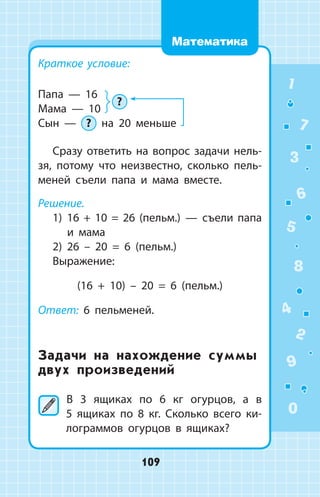 Краткое условие:
Папа  —  16
Мама  —  10
Сын  —  ? на 20 меньше
Сразу ответить на вопрос задачи нель­
зя, потому что неизвестно, сколько пель­
меней съели папа и мама вместе.
Решение.
1) 16 + 10 = 26 (пельм.)  —  съели папа
и мама
2) 26 – 20 = 6 (пельм.)
Выражение:
(16 + 10) – 20 = 6 (пельм.)
Ответ: 6 пельменей.
Задачи на нахождение суммы
двух произведений
	В 3 ящиках по 6 кг огурцов, а в
5  ящиках по 8 кг. Сколько всего ки­
лограммов огурцов в ящиках?
?
1
2
3
4
5
6
7
8
9
0
109
Математика
 