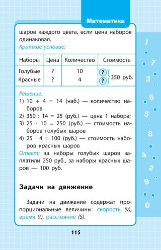 шаров каждого цвета, если цена наборов
одинаковая.
Краткое условие:
Наборы Цена Количество Стоимость
Голубые
Красные
?
?
10
4
?
?
Решение.
1) 10 + 4 = 14 (наб.)  —  количество на­
боров
2) 350 : 14 = 25 (руб.)  —  цена 1  набора;
3) 25 ∙ 10 = 250 (руб.)  —  стоимость на­
боров голубых шаров
4) 25 ∙ 4 = 100 (руб.)  —  стоимость набо­
ров красных шаров
Ответ: за наборы голубых шаров за­
платили 250 руб., за наборы красных ша­
ров  —  100 руб.
Задачи на движение
Задачи на движение содержат про­
порциональные величины: скорость (v),
время (t), расстояние (S).
350 руб.
1
2
3
4
5
6
7
8
9
0
115
Математика
 